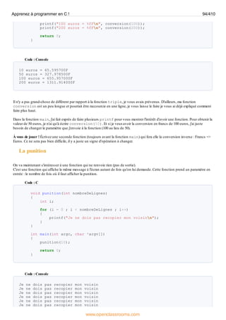 printf("100 euros = %fFn", conversion(100));
printf("200 euros = %fFn", conversion(200));
return 0;
}
Code : Console
10 euros = 65.595700F
50 euros = 327.978500F
100 euros = 655.957000F
200 euros = 1311.914000F
Il n'y a pas grand-chose de différent par rapport à la fonction triple, je vous avais prévenus. D'ailleurs, ma fonction
conversion est un peu longue et pourrait être raccourcie en une ligne, je vous laisse le faire je vous ai déjà expliqué comment
faire plus haut.
Dans la fonction main, j'ai fait exprès de faire plusieurs printf pour vous montrer l'intérêt d'avoir une fonction. Pour obtenir la
valeur de 50 euros, je n'ai qu'à écrire conversion(50). Et si je veuxavoir la conversion en francs de 100 euros, j'ai juste
besoin de changer le paramètre que j'envoie à la fonction (100 au lieu de 50).
À vous de jouer ! Écrivez une seconde fonction (toujours avant la fonction main) qui fera elle la conversion inverse : Francs =>
Euros. Ce ne sera pas bien difficile, il y a juste un signe d'opération à changer.
La punition
On va maintenant s'intéresser à une fonction qui ne renvoie rien (pas de sortie).
C'est une fonction qui affiche le même message à l'écran autant de fois qu'on lui demande. Cette fonction prend un paramètre en
entrée : le nombre de fois où il faut afficher la punition.
Code : C
void punition(int nombreDeLignes)
{
int i;
for (i = 0 ; i < nombreDeLignes ; i++)
{
printf("Je ne dois pas recopier mon voisinn");
}
}
int main(int argc, char *argv[])
{
punition(10);
return 0;
}
Code : Console
Je ne dois pas recopier mon voisin
Je ne dois pas recopier mon voisin
Je ne dois pas recopier mon voisin
Je ne dois pas recopier mon voisin
Je ne dois pas recopier mon voisin
Je ne dois pas recopier mon voisin
Apprenez à programmer en C ! 94/410
www.openclassrooms.com
 