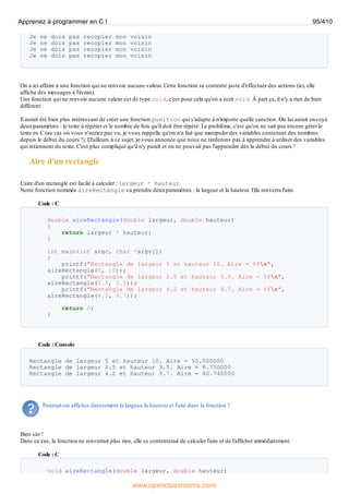 Je ne dois pas recopier mon voisin
Je ne dois pas recopier mon voisin
Je ne dois pas recopier mon voisin
Je ne dois pas recopier mon voisin
On a ici affaire à une fonction qui ne renvoie aucune valeur. Cette fonction se contente juste d'effectuer des actions (ici, elle
affiche des messages à l'écran).
Une fonction qui ne renvoie aucune valeur est de type void, c'est pour cela qu'on a écrit void. À part ça, il n'y a rien de bien
différent.
Il aurait été bien plus intéressant de créer une fonction punition qui s'adapte à n'importe quelle sanction. On lui aurait envoyé
deuxparamètres : le texte à répéter et le nombre de fois qu'il doit être répété. Le problème, c'est qu'on ne sait pas encore gérer le
texte en C (au cas où vous n'auriez pas vu, je vous rappelle qu'on n'a fait que manipuler des variables contenant des nombres
depuis le début du cours !). D'ailleurs à ce sujet, je vous annonce que nous ne tarderons pas à apprendre à utiliser des variables
qui retiennent du texte. C'est plus compliqué qu'il n'y paraît et on ne pouvait pas l'apprendre dès le début du cours !
Aire d'un rectangle
L'aire d'un rectangle est facile à calculer : largeur * hauteur.
Notre fonction nommée aireRectangle va prendre deuxparamètres : la largeur et la hauteur. Elle renverra l'aire.
Code : C
double aireRectangle(double largeur, double hauteur)
{
return largeur * hauteur;
}
int main(int argc, char *argv[])
{
printf("Rectangle de largeur 5 et hauteur 10. Aire = %fn",
aireRectangle(5, 10));
printf("Rectangle de largeur 2.5 et hauteur 3.5. Aire = %fn",
aireRectangle(2.5, 3.5));
printf("Rectangle de largeur 4.2 et hauteur 9.7. Aire = %fn",
aireRectangle(4.2, 9.7));
return 0;
}
Code : Console
Rectangle de largeur 5 et hauteur 10. Aire = 50.000000
Rectangle de largeur 2.5 et hauteur 3.5. Aire = 8.750000
Rectangle de largeur 4.2 et hauteur 9.7. Aire = 40.740000
Pourrait-on afficher directement la largeur, la hauteur et l'aire dans la fonction ?
Bien sûr !
Dans ce cas, la fonction ne renverrait plus rien, elle se contenterait de calculer l'aire et de l'afficher immédiatement.
Code : C
void aireRectangle(double largeur, double hauteur)
Apprenez à programmer en C ! 95/410
www.openclassrooms.com
 
