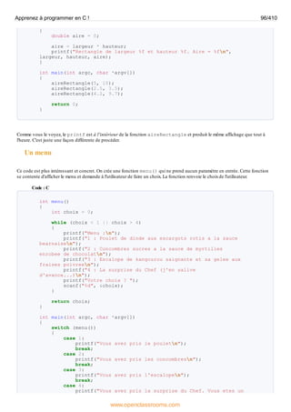 {
double aire = 0;
aire = largeur * hauteur;
printf("Rectangle de largeur %f et hauteur %f. Aire = %fn",
largeur, hauteur, aire);
}
int main(int argc, char *argv[])
{
aireRectangle(5, 10);
aireRectangle(2.5, 3.5);
aireRectangle(4.2, 9.7);
return 0;
}
Comme vous le voyez, le printf est à l'intérieur de la fonction aireRectangle et produit le même affichage que tout à
l'heure. C'est juste une façon différente de procéder.
Un menu
Ce code est plus intéressant et concret. On crée une fonction menu() qui ne prend aucun paramètre en entrée. Cette fonction
se contente d'afficher le menu et demande à l'utilisateur de faire un choix. La fonction renvoie le choixde l'utilisateur.
Code : C
int menu()
{
int choix = 0;
while (choix < 1 || choix > 4)
{
printf("Menu :n");
printf("1 : Poulet de dinde aux escargots rotis a la sauce
bearnaisen");
printf("2 : Concombres sucres a la sauce de myrtilles
enrobee de chocolatn");
printf("3 : Escalope de kangourou saignante et sa gelee aux
fraises poivreen");
printf("4 : La surprise du Chef (j'en salive
d'avance...)n");
printf("Votre choix ? ");
scanf("%d", &choix);
}
return choix;
}
int main(int argc, char *argv[])
{
switch (menu())
{
case 1:
printf("Vous avez pris le pouletn");
break;
case 2:
printf("Vous avez pris les concombresn");
break;
case 3:
printf("Vous avez pris l'escalopen");
break;
case 4:
printf("Vous avez pris la surprise du Chef. Vous etes un
Apprenez à programmer en C ! 96/410
www.openclassrooms.com
 