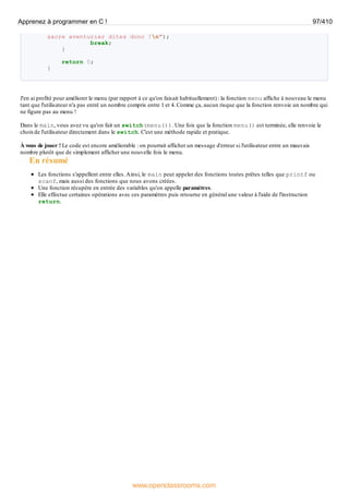 sacre aventurier dites donc !n");
break;
}
return 0;
}
J'en ai profité pour améliorer le menu (par rapport à ce qu'on faisait habituellement) : la fonction menu affiche à nouveau le menu
tant que l'utilisateur n'a pas entré un nombre compris entre 1 et 4. Comme ça, aucun risque que la fonction renvoie un nombre qui
ne figure pas au menu !
Dans le main, vous avez vu qu'on fait un switch(menu()). Une fois que la fonction menu() est terminée, elle renvoie le
choixde l'utilisateur directement dans le switch. C'est une méthode rapide et pratique.
À vous de jouer ! Le code est encore améliorable : on pourrait afficher un message d'erreur si l'utilisateur entre un mauvais
nombre plutôt que de simplement afficher une nouvelle fois le menu.
En résumé
Les fonctions s'appellent entre elles.Ainsi, le main peut appeler des fonctions toutes prêtes telles que printf ou
scanf, mais aussi des fonctions que nous avons créées.
Une fonction récupère en entrée des variables qu'on appelle paramètres.
Elle effectue certaines opérations avec ces paramètres puis retourne en général une valeur à l'aide de l'instruction
return.
Apprenez à programmer en C ! 97/410
www.openclassrooms.com
 