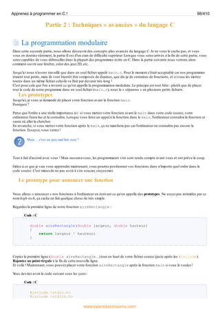 Partie 2 : Techniques « avancées » du langage C
La programmation modulaire
Dans cette seconde partie, nous allons découvrir des concepts plus avancés du langage C. Je ne vous le cache pas, et vous
vous en doutiez sûrement, la partie II est d'un cran de difficulté supérieur. Lorsque vous serez arrivés à la fin de cette partie, vous
serez capables de vous débrouiller dans la plupart des programmes écrits en C. Dans la partie suivante nous verrons alors
comment ouvrir une fenêtre, créer des jeux2D, etc.
Jusqu'ici nous n'avons travaillé que dans un seul fichier appelé main.c. Pour le moment c'était acceptable car nos programmes
étaient tout petits, mais ils vont bientôt être composés de dizaines, que dis-je de centaines de fonctions, et si vous les mettez
toutes dans un même fichier celui-là va finir par devenir très long !
C'est pour cela que l'on a inventé ce qu'on appelle la programmation modulaire. Le principe est tout bête : plutôt que de placer
tout le code de notre programme dans un seul fichier (main.c), nous le « séparons » en plusieurs petits fichiers.
Les prototypes
Jusqu'ici, je vous ai demandé de placer votre fonction avant la fonction main.
Pourquoi ?
Parce que l'ordre a une réelle importance ici : si vous mettez votre fonction avant le main dans votre code source, votre
ordinateur l'aura lue et la connaîtra. Lorsque vous ferez un appel à la fonction dans le main, l'ordinateur connaîtra la fonction et
saura où aller la chercher.
En revanche, si vous mettez votre fonction après le main, ça ne marchera pas car l'ordinateur ne connaîtra pas encore la
fonction. Essayez, vous verrez !
Mais… c'est un peu mal fait, non ?
Tout à fait d'accord avec vous ! Mais rassurez-vous, les programmeurs s'en sont rendu compte avant vous et ont prévu le coup.
Grâce à ce que je vais vous apprendre maintenant, vous pourrez positionner vos fonctions dans n'importe quel ordre dans le
code source. C'est mieuxde ne pas avoir à s'en soucier, croyez-moi.
Le prototype pour annoncer une fonction
Nous allons « annoncer » nos fonctions à l'ordinateur en écrivant ce qu'on appelle des prototypes. Ne soyez pas intimidés par ce
nom high-tech, ça cache en fait quelque chose de très simple.
Regardez la première ligne de notre fonction aireRectangle :
Code : C
double aireRectangle(double largeur, double hauteur)
{
return largeur * hauteur;
}
Copiez la première ligne (double aireRectangle…) tout en haut de votre fichier source (juste après les #include).
Rajoutez un point-virgule à la fin de cette nouvelle ligne.
Et voilà ! Maintenant, vous pouvez placer votre fonction aireRectangle après la fonction main si vous le voulez !
V
ous devriez avoir le code suivant sous les yeux:
Code : C
#include <stdio.h>
#include <stdlib.h>
Apprenez à programmer en C ! 98/410
www.openclassrooms.com
 