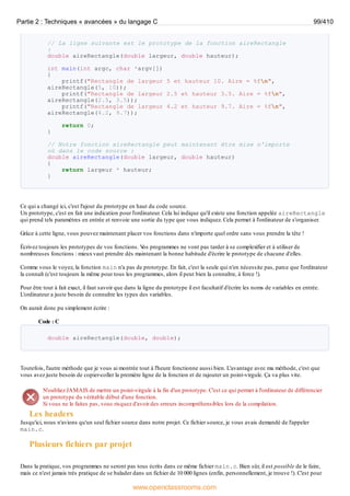 // La ligne suivante est le prototype de la fonction aireRectangle
:
double aireRectangle(double largeur, double hauteur);
int main(int argc, char *argv[])
{
printf("Rectangle de largeur 5 et hauteur 10. Aire = %fn",
aireRectangle(5, 10));
printf("Rectangle de largeur 2.5 et hauteur 3.5. Aire = %fn",
aireRectangle(2.5, 3.5));
printf("Rectangle de largeur 4.2 et hauteur 9.7. Aire = %fn",
aireRectangle(4.2, 9.7));
return 0;
}
// Notre fonction aireRectangle peut maintenant être mise n'importe
où dans le code source :
double aireRectangle(double largeur, double hauteur)
{
return largeur * hauteur;
}
Ce qui a changé ici, c'est l'ajout du prototype en haut du code source.
Un prototype, c'est en fait une indication pour l'ordinateur. Cela lui indique qu'il existe une fonction appelée aireRectangle
qui prend tels paramètres en entrée et renvoie une sortie du type que vous indiquez. Cela permet à l'ordinateur de s'organiser.
Grâce à cette ligne, vous pouvez maintenant placer vos fonctions dans n'importe quel ordre sans vous prendre la tête !
Écrivez toujours les prototypes de vos fonctions. V
os programmes ne vont pas tarder à se complexifier et à utiliser de
nombreuses fonctions : mieuxvaut prendre dès maintenant la bonne habitude d'écrire le prototype de chacune d'elles.
Comme vous le voyez, la fonction main n'a pas de prototype. En fait, c'est la seule qui n'en nécessite pas, parce que l'ordinateur
la connaît (c'est toujours la même pour tous les programmes, alors il peut bien la connaître, à force !).
Pour être tout à fait exact, il faut savoir que dans la ligne du prototype il est facultatif d'écrire les noms de variables en entrée.
L'ordinateur a juste besoin de connaître les types des variables.
On aurait donc pu simplement écrire :
Code : C
double aireRectangle(double, double);
Toutefois, l'autre méthode que je vous ai montrée tout à l'heure fonctionne aussi bien. L'avantage avec ma méthode, c'est que
vous avez juste besoin de copier-coller la première ligne de la fonction et de rajouter un point-virgule. Ça va plus vite.
N'oubliez JAMAIS de mettre un point-virgule à la fin d'un prototype. C'est ce qui permet à l'ordinateur de différencier
un prototype du véritable début d'une fonction.
Si vous ne le faites pas, vous risquez d'avoir des erreurs incompréhensibles lors de la compilation.
Les headers
Jusqu'ici, nous n'avions qu'un seul fichier source dans notre projet. Ce fichier source, je vous avais demandé de l'appeler
main.c.
Plusieurs fichiers par projet
Dans la pratique, vos programmes ne seront pas tous écrits dans ce même fichier main.c. Bien sûr, il est possible de le faire,
mais ce n'est jamais très pratique de se balader dans un fichier de 10 000 lignes (enfin, personnellement, je trouve !). C'est pour
Partie 2 : Techniques « avancées » du langage C 99/410
www.openclassrooms.com
 