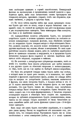 тамъ необходимо нужнымъ и стражѣ способствовать. Командующій
флотомъ по наставленіямъ и предписаніямъ военной коллегіи и пред-
водителя арміи, щ ѣ я подъ начальствомъ своимъ бригадировъ или
генераловъ-маіоровъ, приложить стараніе, чтобъ они сбережены, нуж-
нымъ снабжены, а рекруты и пріучены были.
17) По числу войска надобно имѣть при ономъ артиллерію: полко-
вая будетъ при нихъ по штату, егери и морскіе баталіоны тоже со-
хранять свою; въ полевой же прибавить еще двѣ 6-ти фунтовыя пушки
и два- полукартаульные единорога. Чины инженерные тѣже останутся,
что было и въ нынѣшнюю кампанію.
18) Адмиралтейская коллегія увѣдомлена будетъ, что построеніе
потребныхъ судовъ и починка прежнихъ возлагается на особливое по-
печете командующаго галернымъ флотомъ, подъ вѣдѣніемъ котораго
все сіе исправлять будетъ генералъ-маіоръ и оберъ-интендантъ Балле.
Онъ долженъ получить отъ коллегіи всякое вспоможеніе мастерами и
другими надобными ему людьми, лѣсами и матеріалами. Но какъ адми-
ралтейская коллегія обязана пещися, дабы въ снабдѣніи корабельнаго
флота не произошло остановки и затрудненія, то и предписано будетъ
начальнику галернаго флота стараться во многомъ надобномъ измѣ-
щаться особо покупкою, подрядами и наймомъ.
19) На попеченіе с.-петербургскаго губернатора возложить, чтобъ не
менѣе 2-т. человѣкъ были наняты добровольно для гребли шлюпокъ
и для другихъ судовъ въ облегченіе матросамъ и военнослужащимъ,
съ тѣмъ, чтобъ они къ 1-му апрѣля въ Выборгѣ явилися непремѣнно.
20) Какъ изъ резервной эскадры нужно будетъ имѣть еще особую,
о которой выше не одинъ разъ сказано, то и полагается, что кромѣ
кораблей и фрегатовъ корабельнаго флота, должна сія эскадра имѣть
суда въ шхерахъ къ употребленію удобныя; таковыми назначаются
2 фрегата, кои вновь построены будутъ, 4 болыпія шебеки и отъ 10
до 15 лодокъ канонерскихъ, кои отъ галернаго флота въ свое время
доставить. Сіи суда будутъ такимъ же образомъ подъ смотрѣніемъ
генералъ-маіора Балле построены н вооружены. Одинъ баталіонъ мор-
скихъ солдатъ изъ 4-хъ вновь формированныхъ, 2 баталіона егерскаго
эстляндскаго корпуса и нѣкоторое число солдатъ изъ гарнизоновъ,
которые въ здѣшнихъ департаментахъ будутъ укомплектованы, назна-
чаются на сію эскадру. Сверхъ полковыхъ по числу баталіоновъ пу-
шекъ неизмѣнно имѣть двѣ шести фунтовыя пушки и два—12-ти фун-
товые единорога.
Какъ скоро сей планъ будетъ высочайше апробованъ, то и надобно
дать указы принцу Нассау въ подробности объ исполненіи сего, упо-
мянувъ тутъ, что генералъ-маіоръ Турчаниновъ будетъ ему во всемъ
пособствовать и лично осматривать*успѣхи, да и о всемъ нужномъ
 