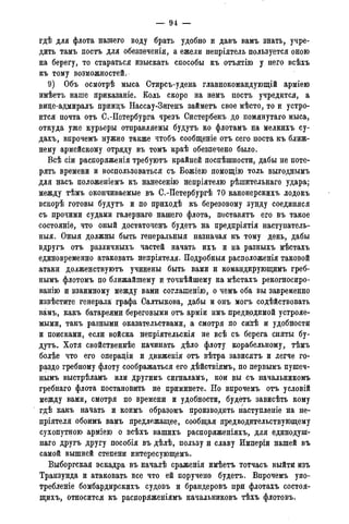 — 9 4 —
гдѣ для флота нашего воду брать удобно и давъ вамъ знать, учре-
дить тамъ постъ для обезпеченія, а ежели непріятель пользуется оною
на берегу, то стараться изыскать способы къ отъятію у него всѣхъ
къ тому возможностей.
9) Объ осмотрѣ мыса Стирсъ-удена главнокомандующій арміею
имѣетъ наше приказаніе. Коль скоро на немъ постъ учредится, а
виде-адмиралъ приндъ Нассау-Зигенъ займетъ свое мѣсто, то и устро-
ится почта отъ С.-Петербурга чрезъ Систербекъ до помянутаго мыса,
откуда уже курьеры отправляемы будутъ ко флотамъ на мелкихъ су-
дахъ, впрочемъ нужно также чтобъ сообщеніе отъ сего поста къ ближ-
нему армейскому отряду въ томъ краѣ обезпечено было.
Всѣ сіи распоряженія требуютъ крайней поспѣшности, дабы не поте-
рять времени и воспользоваться съ Божіею помощію толь выгоднымъ
для насъ положеніемъ къ нанесенію непріятелю рѣшительнаго удара;
между тѣмъ окончиваемые въ С.-Петербургѣ 70 канонерскихъ лодокъ
вскорѣ готовы будутъ и по приходѣ къ березовому зунду соединяся
съ прочими судами галернаго нашего флота, поставятъ его въ такое
состояніе, что оный достаточенъ будетъ на предпріятія наступатель-
ныя. Оныя должны быть генеральныя назначая къ тому день, дабы
вдругъ отъ различныхъ частей начать ихъ и на разныхъ мѣстахъ
единовременно атаковать непріятеля. Подробныя расположенія таковой
атаки долженствуютъ учинены быть вами и командирующимъ греб-
нымъ флотомъ по ближайшему и точнѣйшему на мѣстахъ рекогносиро-
ванію и взаимному между вами соглашенію, о чемъ оба вы завременно
извѣстите генерала графа Салтыкова, дабы и онъ могъ содѣйствовать
вамъ, какъ батареями береговыми отъ арміи имъ предвидимой устрояе-
мыми, такъ разными оказательствами, а смотря по сийѣ и удобности
и поисками, если войска непріятельскія не всѣ съ берега сняты бу-
дутъ. Хотя свойственнее начинать дѣло флоту корабельному, тѣмъ
болѣе что его операдіи и движенія отъ вѣтра зависятъ и легче го-
раздо гребному флоту соображаться его дѣйствіямъ> по первымъ пушеч-
нымъ выстрѣламъ или другимъ сигналамъ, кои вы съ начальникомъ
гребнаго флота постановить не приминете. Но впрочемъ отъ условій
между вами, смотря по времени и удобности, будетъ зависѣть кому
гдѣ какъ начать и коимъ образомъ производить наступленіе на не-
пріятеля обоимъ вамъ предлежащее, сообщая предводительствующему
сухопутною арміею о всѣхъ вашихъ распоряженіяхъ, для единодуш-
наго другъ другу пособія въ дѣлѣ, пользу и славу Имперіи нашей въ
самой вышней степени интересующемъ.
Выборгская эскадра въ началѣ сраженія имѣетъ тотчасъ выйти изъ
Транзунда и атаковать все что ей поручено будетъ. Впрочемъ упо-
требленіе бомбардирскихъ судовъ и брандеровъ при флотахъ состоя-
щихъ, относится къ распоряженіямъ начальниковъ тѣхъ флотовъ.
 