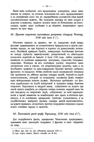 — 95 —
Какія.вамъ вслѣдствіе сего представятся усмотрѣнія, оныя намъ
взнести не оставте, въ точномъ исполненіи отъ насъ предписываемаго
и въ изобрѣтеніи всего что къ надежнѣйшему достйженію дѣли нашей
споспѣшествовать можетъ, Мы полагаемъ надежду на ваше усердіе и
искуство и мужество, принося моленія наши ко Всевышнему да благо-
словитъ оружіе наше успѣхами и да обратитъ неправеднаго врага
нашего на путь мира.
98. Проекте секретнаго высочайгтго рескртта адмиралу Чичагову,
1790 года гюня 4 (').
Обычаемъ принято за правило, что въ открытомъ морѣ между
флотами сражающимися не употребляются брандскугели и другія огне-
носные заряды, но при берегахъ и портахъ сіе дозволеннымъ почита-
лося. Покойный адмиралъ Грейгъ, командовавъ балтійскимъ флотомъ
по поводу стрѣльбы зажигательной, употребленной съ нѣкоторыхъ
шведскихъ кораблей въ баталіи 6 іюля 1788 года, имѣлъ переписку
взаимную съ великимъ адмираломъ шведскимъ, гердогомъ Сюдерман-
ландскимъ. Невзирая на ихъ особенныя условія, непріятель нашъ
употреблялъ хотя и тщетно сіи истребительныя средства, какъ и въ
послѣднихъ сраженія съ вице-адмираломъ Крузомъ противу гребныхъ
фрегатовъ то оказалося. Всѣмъ извѣстно какое злоумышленіе готовился
онъ произвести въ дѣйство противу эскадры нашей, бывшей въ портѣ
копенгагенскомъ, который по тогдашнему положенію Даніи неинако
какъ нейтральнымъ почесть должно. Настоящее прёбываніе его фло-
товъ корабельнаго въ бухтѣ выборгской и галернаго между берегами
острововъ Березовыхъ и твердой земли, слѣдственно въ водахъ при
землѣ нашего владѣнія, не слѣдуетъ отнюдь почитать наравнѣ какъ бы
онъ находился въ открытомъ морѣ, слѣдственно по всей справедли-
вости и кромѣ взаимства за ненаблюденіе имъ правъ и обычаевъ при-
нятыхъ, и съ покойнымъ адмираломъ Грейгомъ условленныхъ, и за
злодѣйственное намѣреніе противу эскадры нашей вышеозначенное,
вы можете приказать употреблять противу вооруженія шведскаго короля
всякіе огненные заряды и средства.
99. Высочайшгй указ$ графу Чернышеву, 1790 года гюня 4 (2).
Для подкрѣпленія флота, адмираломъ Чичаговымъ предводимаго,
прикажите какъ наискорѣе вооружить 2 фрегата и оные отправить
къ нему.
(') Моск. арх. мин. ин. дѣл. (Шведская кампанія 1790 г.).
(2) Арх. морск. минист. (Высоч. повелѣн. кн. № 54).
 