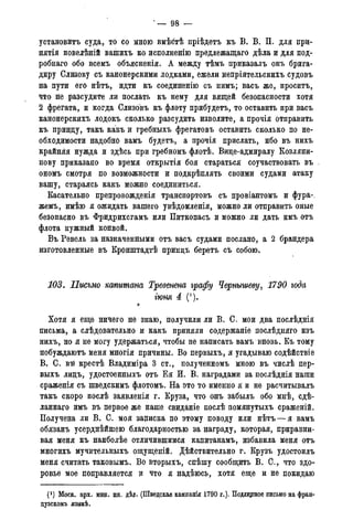 ' — 98 —
установить суда, то со мною вмѣбтѣ пріѣдетъ къ В. В. П. для при-
нятія повелѣній вашихъ ко исполненію предлежащаго дѣла и для под-
робнаго обо всемъ объясненія. А между тѣмъ приказалъ онъ брига-
диру Слизову съ канонерскими лодками, ежели непріятельскихъ судовъ
на пути его нѣтъ, идти къ соединенно съ нимъ; васъ же, проситъ,
что не разсудите ли послать къ нему для вящей безопасности хотя
2 фрегата, и когда Слизовъ къ флоту прибудетъ, то оставить при васъ
канонерскихъ лодокъ сколько разсудить изволите, а прочія отправить
къ принцу, такъ какъ и гребныхъ фрегатовъ оставить сколько по не-
обходимости надобно вамъ будетъ, а прочія прислать, ибо въ нихъ
крайняя нужда и здѣсь при гребномъ флотѣ. Вице-адмиралу Козляни-
нову приказано во время открытія боя стараться соучаствовать въ „
ономъ смотря по возможности и подкрѣплять своими судами атаку
вашу, стараясь какъ можно соединиться.
Касательно препровожденія транспортовъ съ провіантомъ и фура-,
жемъ, имѣю я ожидать вашего увѣдомленія, можно ли отправить оные
безопасно въ Фридрихсгамъ или Питкопасъ и можно ли дать имъ отъ
флота нужный конвой.
Въ Ревель за назначенными отъ васъ судами послано, а 2 брандера
изготовленные въ Кронштадтѣ принцъ беретъ съ собою.
103. Письмо комитат Тревенена графу Чернышеву, 1790 года
гюня 4 (').
л
Хотя я еще ничего не знаю, получили ли В. С. мои два послѣднія
письма, а слѣдовательно и какъ приняли содержаніе послѣдняго изъ
нихъ, но я не могу удержаться, чтобы не написать вамъ вновь. Къ тому
побуждаютъ меня многія причины. Во первыхъ, я угадываю содѣйствіе
В. С. вт* крестѣ Владиміра 3 ст., полученномъ мною въ числѣ пер-
выхъ лицъ, удостоенныхъ отъ Ея И. В. наградами за послѣднія наши
сраженія съ шведскимъ флотомъ. На это то именно я и не расчитывалъ
такъ скоро послѣ заявленія г. Круза, что онъ забылъ обо мнѣ, сдѣ-
ланнаго имъ въ первое же наше свиданіе послѣ помянутыхъ сраженій.
Получена ли В. С. моя записка по этому поводу или нѣтъ — я вамъ
обязанъ усерднѣйшею благодарностью за награду, которая, приравни-
вая меня къ наиболѣе отличившимся капитанамъ, избавила меня отъ
многихъ мучительныхъ ощущеній. Дѣйствительно г. Крузъ удостоилъ
меня считать таковымъ. Во вторыхъ, спѣшу сообщить В. С., что здо-
ровье мое поправляется и что я надѣюсь, хотя еще и не покидаю
(*) Моск. арх. мин. ин. дѣл. (Шведская кампанія 1790 г.). Подлинное письмо на фран-
дузскомъ языкѣ.
 