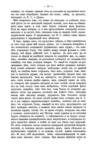 — 99 —
комнаты, въ скоромъ времени быть въ состояніи къ выполненію всего,
что отъ меня потребуютъ. Заявивъ объ этомъ, спѣшу, въ третьихъ,
поговорить съ В. С. о дѣлахъ.
Мнѣ совершенно ясно, что можно бы атаковать съ успѣхомъ швед-
скій флотъ въ его настоящей якорной стоянкѣ, если меня не обманы-
ваетъ наша карта, и если намъ будетъ помогать наша флотилія.
Если же карта невѣрна, то и мои предположенія совершенно неосно-
вательны и не могутъ быть таковыми, пока не снимемъ болѣе удовле-
творительной карты. Я предполагаю, что В. С. имѣете планъ нашего
расположенія и окружающей насъ мѣстности.
И такъ, прежде всего, что предстоитъ сдѣлать, и чѣмъ пренебрегали
до сихъ поръ давая мнѣ поводъ думать, что я напрасно изощряюсь и
что политическія соображенія удерживаютъ наше оружіе, — это овла-
дѣть островкомъ Рондо. Онъ лежитъ между обоими флотами и, пови-
димому, внѣ сферы дѣйствій того и другаго. До сихъ поръ мы не
только не дѣлали ни малѣйшей попытки къ овладѣнію имъ, но, напро-
тивъ, спокойно смотримъ на ПОСТОЯННЫЕ посѣщенія его шведами; безъ
сомнѣнія7 они тамъ устроили батареи. Съ какой бы стороны ни раз-
сматривать дѣло, этотъ островъ для насъ имѣетъ громадное значеніе.
Если хотимъ атаковать шведовъ необходимо, чтобы они, по крайней
мѣрѣ, не владѣли этимъ островомъ, такъ какъ, устроивъ тамъ бата-
реи съ калеными ядрами, они могутъ чрезвычайно вредить намъ при
нашемъ наступленіи. Если же, наоборотъ, мы рѣшимъ ихъ блокиро-
вать, этотъ островъ крайне важенъ, какъ лежащій прямо на пути,
по которому имъ придется отступать въ томъ случаѣ, когда вынудить
ихъ къ тому голодъ: такъ какъ невѣроятно, чтобы подобный флотъ
допустилъ истребить себя безъ боя, пока будетъ въ состояніи сра-
жаться почти при равныхъ условіяхъ или можетъ быть, благодаря
какому либо сильному шторму, прорваться безъ болыпихъ потерь
черезъ нашъ флотъ. Въ этомъ случаѣ должно быть очевидно для В. С.
да и для каждаго здравомыслящая человѣка, военнаго или не воен-
наго, что островокъ Рондо, лежащій на ихъ пути, представляетъ для
насъ громадное значеніе, и долженъ быть, занять нашею батареею съ
калеными ядрами, потому что, во время шторма, которымъ они, какъ
я полагаю, воспользуются для бѣгства, наши корабли не въ состояніи
будутъ оставаться на шпрингѣ, а слѣдовательно и не будутъ пользо-
ваться никакимъ преимуществомъ надъ непріятелемъ, и вынуждены бу-
дутъ выпустить канаты и выйти въ море для битвы подъ парусами.
Но этотъ островокъ всегда останется прекрасной сухопутной батареей,
могущей, съ помощью нашихъ каленыхъ ядеръ, сжечь нѣсколько не-
пріятельскихъ кораблей и, во всякомъ случаѣ, крайне потревожить
ихъ. Не могу себѣ представить, чтобы главнокомандующій не замѣ-
тилъ вовсе значенія этого острова. При нашемъ прибытіи ничто не
*
 