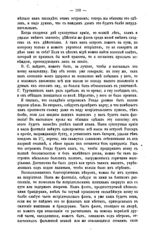 — 100 —
мѣтало намъ завладѣть этимъ островомъ; теперь мы обязаны это сдѣ-
лать, и надо думать, что съ каждымъ днемъ это будетъ болѣе затруд-
нительнымъ.
Когда сходятся двѣ сухопутныя арміи, то всякій лѣсъ, холмъ и
ущелье имѣютъ значеніе; дѣйствія же флота среди мелей имѣютъ сход-
ство съ ихъ дѣйствіями. А такъ какъ островъ лежитъ на пути, по
которому только и можетъ укрыться непріятель, то не говорить ли
дѣло само за себя? Если въ цѣломъ мірѣ можно найти военный совѣтъ,
который не призналъ бы моей правоты, то я согласенъ прослыть не-
вѣждою, претендующимъ лишь на знаніе.
В. С. найдете, можетъ быть, за лучшее, чтобы я высказалъ это
моему начальнику. Ему объ этомъ уже говорили; къ тому же, такъ
какъ состояніе моего здоровья не позволило мнѣ побывать у него, то
я изложилъ письменно всѣ мои мысли по поводу нашего положенія и
думалъ ихъ отослать ему, но боялся быть обвиненнымъ въ умничаньѣ.
Г. Турчаниновъ какъ разъ прибыль въ то время; я ему сообщилъ это,
и онъ обѣщалъ повидаться со мной. Вѣроятно, у него не было времени.
Я сказалъ, что овладѣніе островкомъ Рондо должно быть нашею
первою дѣлью. Вовторыхъ, слѣдуетъ провѣрить карту; а что помѣшаетъ
намъ произвести съемку даже въ виду непріятельскихъ пушекъ, тѣмъ
болѣе, если для защиты нашихъ шлюпокъ у насъ будетъ наша фло-
тилія? Въ настоящее время мы обязаны сдѣлать эту попытку: отъ
этого будетъ зависѣть успѣхъ нашей атаки. Наша сухопутная армія
и наша флотилія займутъ одновременно всѣ мысы на островѣ Ронсаръ
и прочіе, заграждающіе бухту, и установятъ тамъ батареи, удаляя тѣмъ
шведовъ на 2уз версты; они окажутся слишкомъ стѣсненными въ ихъ
якорной стоянкѣ, а лѣвое крыло ихъ останется безъ прикрытія. Разъ
что островокъ Рондо будетъ нашъ, то, чтобы предпринять атаку съ
полной бесопасноетью и безъ малѣйшаго риска, можно бы тамъ по-
строить нѣсколько болыпихъ плотовъ, нагруженныхъ горючими мате-
ріалами. Достаточно бы было двухъ или трехъ такихъ машинъ, укрѣп-
ленныхъ подъ водою канатами, чтобы нельзя было ихъ обрѣзать.
Воспользовавшись благопріятнымъ вѣтромъ, можно бы ихъ пустить
на непріятеля. Наша же флотилія, слѣдуя за ними на близкомъ раз-
стояніи, не позволила бы непріятельскимъ шлюпкамъ свернуть ихъ съ
пути или задержать якорями. Нашъ флотъ, предшествуемый несколь-
кими брандерами, имѣлъ бы случай произвести сильнѣйшую атаку на
болѣе слабую часть непріятельскаго флота, и уже наша будетъ вина,
если мы не найдемъ его во флангахъ или мѣстахъ, приведенныхъ въ
смятеніе машинами и брандерами. Часть флота, стоящаго на якорѣ,
не можетъ при атакованіи ея расчитывать на помощь кораблей дру-
гой части, находящихся, можетъ быть, слишкомъ подъ вѣтромъ, от-
влеченныхъ фальшивой атакой или же опасающихся оставить свою
 