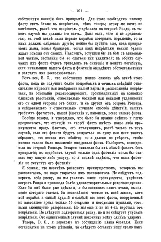 — 101 —
собственную позицію безъ прикрытія. Для этого необходимо нашему
флоту стать ближе къ непріятелю, чѣмъ теперь; этому же ничто не
помѣшаетъ, развѣ что непріятель укрѣпился на островѣ Рондо; въ та-
комъ случаѣ мы должны его взять. Даже если, чего я не предпола-
гаю, въ этой атакѣ наши первые корабли потерпятъ пораженіе, то за
ними должны слѣдовать другіе; можно бы пустить еще, подъ прикры-
тіеМъ дыма, новые брандеры, тогда какъ непріятелю нельзя будетъ
ждать помощи отъ своихъ. Наконецъ, вступили бы въ бой съ атакован-
ной частью, заставили бы ее сдаться или удалиться; въ обоихъ слу-
чаяхъ ихъ флотъ будетъ приведенъ въ смятеніе и можетъ погибнуть,
если начальники нашего флота и флотиліи овладѣютъ обстоятельствами
и захотятъ ими воспользоваться.
Вотъ все, В. С., что собственно можно сказать объ атакѣ этого
флота, пока не получимъ болѣе подробныхъ и точныхъ свѣдѣній отно-
сительно вѣрности или невѣрноети нашей карты и расположенія непрія-
теля, на основаніи рекогносдировокъ, произведенныхъ на возможно
близкомъ разстояніи, относительно большей или меньшей удаленности
его съ одной стороны отъ банки, и съ другой отъ острова Ронсара,
а слѣдовательно и относительно лучшаго способа дѣйствій, нашихъ
гребныхъ фрегатовъ, нашей флотиліи и, наконецъ, всего нашего флота.
Вообще говоря, я утверждаю, что было бы крайне смѣшно и глупо
предполагать, что стоящій на якорѣ флотъ имѣетъ какое либо пре-
имущество предъ флотомъ, его атакующимъ, развѣ только въ томъ
случаѣ, если его фланги будутъ опираться на сушу или мели такимъ
образомъ, что нельзя ихъ обойти; но я далеко не увѣренъ, чтобы
именно таково было положеніе шведскаго флота. Наоборотъ, возведен-
ныя на островѣ Ронсаръ батареи оставили бы ихъ лѣвый флангъ безъ
прикрытія; въ подобномъ случаѣ только одна флотилія могла бы ока-
зать ему какую либо услугу, но я вполнѣ надѣюсь, что наша флоти-
лія не уступить его флотиліи.
Я сознаю, что незачѣмъ рисковать преимуществомъ, которымъ мы
располагаемъ, но надо стараться имъ пользоваться. Не слѣдуетъ под-
вергать себя риску, но мы усилимъ наше преимущество, укрѣпивъ
островъ Рондо и произведя болѣе удовлетворительные рекогносцировки.
Если бы онѣ были уже сдѣланы, я бы составилъ планъ атаки, выпол-
неніе котораго считалъ бы величайшею честью въ моей жизни, хотя
мой корабль и самый худшій и слабый изо всего флота, вооруженный
въ настоящее время только 59 старыми и негодными пушками, гото-
выми ежеминутно разорваться. Но мы еще и не въ 4-хъ верстахъ отъ
непріятеля. Не слѣдуетъ подвергаться риску, но и не слѣдуетъ упускать
непріятеля. Это единственный случай покончить войну однимъ ударомъ.
Теперь, В. С., я перехожу къ обсужденію плана блокады. Если
остановятся на этомъ рѣшеніи, то слѣдуетъ оставить непріятелю какъ
 