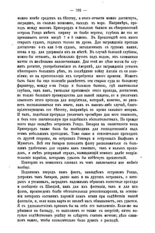 — 102 —
можно менѣе средствъ къ бѣгству, а этого отчасти можно достигнуть,
заградивъ, на сколько возможно, выходъ въ море. Напримѣръ, про-
ходъ между мысомъ Крюсерордъ и большою банкою на сѣверовостокѣ
острова Рондо имѣетъ ширину не болѣе версты; глубина же его не
превышаетъ почти нигдѣ 7 и 8 саженъ. Въ Кронштадтѣ есть много
старыхъ судовъ, годныхъ только на дрова. Для заграждснія прохода
достаточно 4-хъ или 5-ти судовъ, затопленныхъ съ грузомъ камня,
песка и пр. для удержанія ихъ на мѣстѣ. Въ случаѣ большей глубины,
можно бы оставить, на нѣсколько футовъ подъ водою, ихъ сломанныя
мачты съ желѣзными наконечниками. Для этой же цѣли могли бы слу-
жить рогатки, употреблявшіяся въ Америкѣ, для загражденія устьевъ
нѣкоторыхъ болыпихъ рѣкъ, въ послѣднюю войну Англіи съ ея коло-
ніями; но на приютовленіе ихъ потребуется много времени. Можетъ
быть было бы еще полезнѣе размѣстить эти старыя суда по большому
фарватеру, между о-ва Рондо и большою банкою, гдѣ наименьшая
глубина, такъ какъ, уменьшая протяженіе этого прохода, достигнемъ
не только болыпаго преимущества для нашей защиты, но и увеличимъ
опасность этого прохода для непріятеля, который, конечно, не риск-
нетъ воспользоваться имъ иначе, какъ въ какомъ-либо случаѣ, благо-
пріятствующемъ его бѣгству, напримѣръ во время сильнаго шторма.
И такъ, подобные преграды увеличатъ чрезмѣрно для него опасность,
и безъ того значительную при подобныхъ обстоятельствахъ. Но прежде
всего надо овладѣть островомъ Рондо. Батарея на оконечности мыса
Крюсерордъ также была бы необходима для господствованія надъ
этимъ неболыпимъ проходомъ. Тоже самое и относительно проходовъ
съ другой стороны, на островахъ Ронсаръ и островкахъ Калфолмъ и
Мунаголъ. Всѣ эти батареи позволять флоту расположиться съ боль-
шимъ удобствомъ для охраны какъ главнаго, такъ и малыхъ прохо-
довъ, и имѣть резервный отрядъ, выжидающій немного далѣе непрія-
тельскіе корабли, которымъ удалось бы избѣгнуть препятствий.
Повторяю въ немногихъ словахъ въ чемъ заключается мое мнѣніе
вообще.
Подвинемъ впередъ нашъ флотъ, завладѣемъ островомъ Рондо,
устроимъ тамъ батареи, равно какъ и на другихъ островахъ, о кото-
рыхъ я упоминалъ, заградимъ надежнымъ образомъ восточные проходы
и сообщеніе съ Швеціей, какъ для ихъ флотиліи, такъ и для ихъ
флота, ироизведемъ болѣе обстоятельныя рекогносцировки, на основа-
ніи которыхъ составимъ хорошій планъ атаки при содѣйствіи нашей
флотиліи, и, если наша карта не вполнѣ насъ обманываетъ, онъ удастся.
Я съ удовольствіемъ принялъ бы на себя его выполненіе. Если-же мы
рѣшимся на блокаду, то выполнимъ ее также съ энергіей; ничто мо-
гущее содѣйствовать успѣху не слѣдуетъ считать мечтою; дѣло слиш-
комъ важно, чтобы позволительно было думать о расходѣ.
 