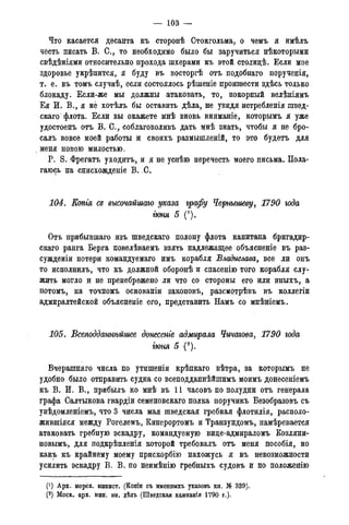 — 103 —
Что касается десанта къ сторонѣ Стокгольма, о чемъ я имѣлъ
честь писать В. С., то необходимо было бы заручиться нѣкоторыми
свѣдѣніями относительно прохода шхерами къ этой столицѣ. Если мое
здоровье укрѣпится, я буду въ восторгѣ отъ подобнаго порученія,
т. е. въ томъ случаѣ, если состоялось рѣшеніе произвести здѣсь только
блокаду. Если-же мы должны атаковать, то, покорный велѣніямъ
Ея И. В., я не хотѣлъ бы оставить дѣла, не увидя истребленія швед-
скаго флота. Если вы окажете мнѣ вновь вниманіе, которымъ я уже
удостоенъ отъ В. С., соблаговоливъ дать мнѣ знать, чтобы я не бро-
салъ вовсе моей работы и своихъ размышленій, то это будетъ для
меня новою милостью.
P. S. Фрегатъ уходить, и я не успѣю перечесть моего письма. Пола-
гаюсь на снисхожденіе В. С.
104. Копгя cs высочайшаго указа графу Чернышеву, 1790 года
гюня 5 (*).
Отъ прибывшаго изъ шведскаго полону флота капитана бригадир-
скаго ранга Берга повелѣваемъ взять надлежащее объясненіе въ раз-
сужденіи потери командуемаго имъ корабля Владислава, все ли онъ
то исполнилъ, что къ должной оборонѣ и спасенію того корабля слу-
жить могло и не пренебрежено ли что со стороны его или иныхъ, а
потомъ, на точномъ основаніи законовъ, разсмотрѣвъ въ коллегіи
адмиралтейской объясненіе его, представить Намъ со мнѣніемъ.
105. Всеподданнѣйте донесете адмирала Чичагова, 1790 года
гюня 5 (2).
Вчерашняго числа по утишеніи крѣпкаго вѣтра, за которымъ не
удобно было отправить судна со всеподданнѣйшимъ моимъ донесеніемъ
къ В. И. В., прибылъ ко мнѣ въ 11 часовъ по полудни отъ генерала
графа Салтыкова гвардіи семеновскаго полка поручикъ Безобразовъ съ
увѣдомленіемъ, что 3 числа мая шведская гребная флотилія, располо-
жившіяся между Рогелемъ, Киперортомъ и Транзундомъ, намѣревается
атаковать гребную эскадру, командуемую вице-адмираломъ Козляни-
новымъ, для подкрѣпленія которой требовалъ отъ меня пособія, но
какъ къ крайнему моему прискорбію нахожусь я въ невозможности
усилить эскадру В. В. по неимѣнію гребныхъ судовъ и по положенію
(') Арх. морск. минист. (Копіи съ именныхъ указовъ кн. № 339).
(2) Моск. арх. мин. ин. дѣлъ (Шведская кампанія 1790 г.).
 