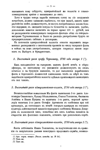 напоминать кому слѣдуетъ; адмиралтейской же коллегіи и главно-
командующему арміею о касающемся до нихъ.
Хотя и трудно теперь заранѣе назначить сумму на сіе вооруженіе
потребную, должно однакожъ надѣяться, что при запасѣ, каковъ адми-
ралтейство имѣть долженствуетъ, не могутъ востребоваться весьма боль-
шія издержки; въ ожиданіи покуда съ точностію то вычислить удобно,
довольнымъ кажется назначить на первое время 100 т. рублей, кои
по распоряженію командующаго галерньшъ флото^ъ обще съ генералъ-
маіорами Турчаниновымъ и Балле въ расходъ употребляемы будутъ по
предварительнымъ смѣтамъ и договорамъ.
Къ попеченію адмиралтейской коллегіи отнести надлежитъ завре-
менныя распоряженія о заготовленіи провизіи по числу галернаго флота
и войскъ на немъ употребляемыхъ, которую стараться зимою пере-
везть въ Выборгъ и Фридригсгамъ.
2. Высочайшгй указе графу Чернышеву, 1790 года января
Какъ находившіеся на галерномъ нашемъ флотѣ штабъ и оберъ-
офицеры, по настоящему его умноженію долженствуютъ на ономъ
остаться и на будущую кампанію, то для наполненія корабельнаго
флота и береговыхъ должностей соизволяемъ чтобъ по мѣрѣ въ томъ
надобности адмиралтейскія коллегія сдѣлала произвожденіе зависящихъ
отъ нея чинов.ъ.
3. Высочайшгй указе адмиралтейсшвд-коллеііи, 1790 года января 1 (2).
Всемилостивѣйше пожаловали Мы флота капитановъ 2-го ранга Але-
ксандра Симанскаго, Кузьму Обольянинова, Стахея Телепнева, Филимона
Алабина и Ивана Пущина въ капитаны 1-го ранга, морской артил-
леріи капитана 2-го ранга Остафія Артемьева въ совѣтники при той
артиллеріи, да состоящаго въ штабѣ генералъ-адмирала на генералъ
аудиторъ-лейтенантской вакансіи надворнаго совѣтника Михаила Донау-
рова въ полковничій чинъ; повелѣвая изъ нихъ Алабина выключа за
старостію изъ флотскаго комплекта, оставить при ревельскомъ портѣ.
4. Высочайшгй указе адмиралтействд-коллегт, 1790 года января 1 (3).
Флота лейтенанта Ивана Головачева, за полученными имъ въ сраже-
ніи съ непріятелемъ ранами немогущаго продолжить службы, всемило-
(х) Арх. морск. минист. (Высоч. повелѣн. кн. № 54).
(2) Тамъ же.
(3) Тамъ же.
 