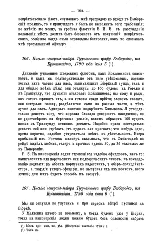— 104 —
непріятельскаго флота, служащаго мнѣ преградою ко входу въ Выборг-
скій проливъ, то и принужденъ я былъ не выполнить сего требованія;
по мнѣнію же моему, та гребная флотилія В. И. В. въ разсужденія
положенія мѣстъ должна быть безопасна отъ покушеній непріятель-
скихъ, особенно когда оныя ограждены батареями, какъ то сказывалъ
мнѣ присыланный офицеръ.
106. Письмо генералъ-маіора Турчанинова графу Безбородко, изъ
Кронштадта, 1790 года гюня 5 (').
Движеніе учиненное шведскимъ флотомъ, какъ Козляниновъ описы-
ваетъ, и какъ мы подтверлительно отъ него увѣдомлены, полезно
весьма какъ частно для насъ, занимающихъ Віоркскій зундъ, такъ и
для общаго всѣмъ дѣла: они оттянули до 100 судовъ къ Рогелю и
къ Транзунду, что думаютъ атаковать Козлянинова; мы тому и рады,
онъ готовъ принять ихъ, а мы готовы сзади прійти; словомъ сказать,
они потеряли голову, раздѣляются сами на разныя части, а тѣмъ
лучше для насъ. Адмиралъ конечно подкрѣпитъ Ханыкова. Я утверди-
тельно донесть могу, что морская блокада довершитъ ожидаемое, но
не удостовѣренъ на береговыя усилія, какимъ образомъ 100 судовъ
пошли ;съ Транзунду оставивъ десантъ. Надобно право постараться
десантъ сей или отрѣзать отъ судовъ или прогнать; что нибудь одно,
время коротко, надобно устремиться всѣмъ въ дѣятельность. Вчера
прибывшій изъ Ростока шкиперъ сказывалъ, что въ Стокгольмѣ на
рейдѣ видѣлъ шебекъ, галеръ и прочихъ судовъ 30, да 36 таковыхъ же
въ Помераніи.
P. S. На канонерскія лодки строющіяся надобно офицеровъ, какъ то:
капитанскихъ или поруческихъ или подпоруческихъ чиновъ, къ командо-
ванію лодками; въ обоихъ корпусахъ кадетскихъ, у оберъ-полицеймей-
стера, а гвардіи унтеръ-офицеры, не выпуская ихъ изъ полковъ, всего
лучше; для нихъ будетъ способъ къ заслугѣ.
107. Письмо' генералъ-магора Турчанинова графу Безбородко, изъ
Кронштадта, 1790 года^ гюня 6 С2).
Мы ни секунды не упустимъ и при первомъ вѣтрѣ пустимся къ
Віоркѣ.
У Мелисина ничего не возьмемъ, а когда будемъ уже у Віорки,
тогда на канонерскія лодки можно будетъ безъ опасности набрать
(') Моск. арх. мин. ин. дѣл. (Шведская кампанія 1790 г.).
(2) Тамъ же.(3) Тамъ же.
 