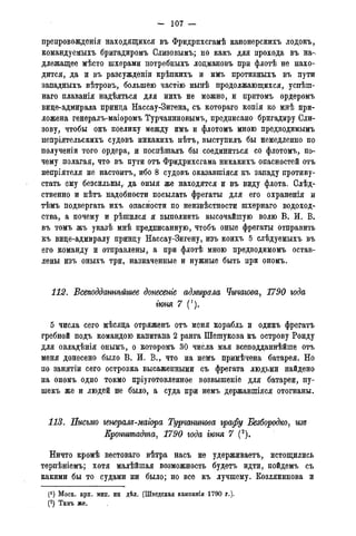 - 107 —
препровожденія находящихся въ Фридрпхсгамѣ канонерскихъ лодокъ,
командуемыхъ бригадиромъ Слизовымъ; но какъ для прохода въ на-
длежащее мѣсто шхерами потребныхъ лодмановъ при флотѣ не нахо-
дится, да и въ разсужденіи крѣпкихъ и имъ противныхъ въ пути
западныхъ вѣтровъ, большею частію нынѣ продолжающихся, успѣш-
наго плаванія надѣяться для нихъ не можно, и притомъ ордеромъ
вице-адмирала принца Нассау-Зигена, съ котораго копія ко мнѣ при-
ложена генералъ-маіоромъ Турчаниновымъ, предписано бригадиру Сли-
зову, чтобы онъ поелику между имъ и флотіэмъ мною предводимымъ
непріятельскихъ судовъ никакихъ нѣтъ, выступилъ бы немедленно по
полученіи того ордера, и поспѣшалъ бы соединиться со флотомъ, по-
чему полагая, что въ пути отъ Фридрихсгама никакихъ опасностей отъ
непріятеля не настоитъ, ибо 8 судовъ оказавшіяся къ западу противу-
стать ему безсильны,- да оныя же находятся и въ виду флота. Слѣд-
ственно и нѣтъ надобности посылать фрегаты для его охраненія и
тѣмъ подвергать ихъ опасности по неизвѣстности шхернаго водоход-
ства, а почему и рѣшился я выполнить высочайшую волю В. И. В.
въ томъ жъ указѣ мнѣ предписанную, чтобъ оные фрегаты отправить
къ вице-адмиралу принцу Нассау-Зигену, изъ коихъ 5 слѣдуемыхъ въ
его команду и отправлены, а при флотѣ мною предводимомъ остав-
лены изъ оныхъ три, назначенные и нужные быть при ономъ.
112. Всеподдатгьйше донесете адмирала Чичагова, 1790 года
гюня 7 (!).
5 числа сего мѣсяца отряженъ отъ меня корабль и одинъ фрегатъ
гребной подъ командою капитана 2 ранга Шешукова къ острову Ронду
для овладѣнія онымъ, о которомъ 30 числа мая всеподданнейше отъ
меня донесено было В. И. В., что на немъ примѣчена батарея. Но
по занятіи сего островка высаженными съ фрегата людьми найдено
на ономъ одно токмо пріуготовленное возвышеніе для батареи, пу-
шекъ же и людей не было, а суда при немъ державшіяся отогнаны.
113. Письмо генералъ-магора Турчститва графу Безбородко, изъ
Кронштадта, 1790 года гюня 7 (2).
Ничто кромѣ вестоваго вѣтра насъ не удерживаетъ, истощились
терпѣніемъ; хотя малѣйшая возможность будетъ идти, пойдемъ съ
какими бы то судами ни было; но все къ лучшему. Козлянинова и
(!) Моск. арх. мин. ин дѣл. (Шведская кампанія 1790 г.).
(2) Тамъ же,
 
