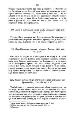 — 108 —
Слизова увѣдомленія принцъ при семъ доставляете. У Мелисино ни
изъ Систербека ни изъ Осиновой рощи ничего не возьмемъ: на первыя
партіи готовыхъ канонерскихъ лодокъ люди у насъ есть, а на по-
слѣднія найти не трудно; мы же и не думаемъ ихъ ожидать. Слизовъ
придетъ съ 50-ю; изъ нихъ 20 или болѣе дадимъ адмиралу, а прочія,
также и фрегаты къ намъ, лишь бы только Богъ донесъ насъ до
Біоркскаго зунда, все переиначится.
114. Копгя съ высочайшаго указа графу Чернышеву, 1790 года
гюня 7 (1).
Увѣдомте Насъ, вооружены ли 2 фрегата, которые Мы назначили для
умноженія флота адмираломъ Чичаговымъ предводимаго, и когда оные
готовы на рейду выведены быть и въ походъ отправиться могутъ.
115. Всеподданнѣйшее донесете адмирала Чичагова, 1790 года
гюня 8 (2).
Сего числа по полудни въ 4 часа прибыла къ флоту В. В., мною
предводимому, гребная флотилія подъ командою капитана бригадир-
скаго ранга Слизова, находившаяся въ Фридрихсгамѣ и состоящая
изъ 50 канонерскихъ судовъ, изъ коихъ каждое вооружено одною
пушкою. Изъ числа оныхъ оставилъ я при флотѣ В. В. 20 лодокъ,
а прочія отправилъ подъ охраненіемъ одного фрегата къ вице-адми-
ралу принцу Нассау-Зигену, для присоединенія къ гребной флотиліи
подъ начальствомъ его состоящей.
116. Письмо генерам-маіора Турчанинова графу Безбородко, гт
Кронштадта, 1790 года гюня 8 (3).
Терпѣніе наше въ ожиданіи способнаго вѣтра превосходить уже
всѣ мѣры, но что дѣлать, видно что все къ лучшему. Изъ всѣхъ
разговоровъ, расположеній и приготовленій принца, могу чистосердечно
вамъ открываться, изъ всѣхъ собранныхъ нами обстоятельствъ видимъ,
что непріятельскій гребной флотъ во время сраженія, а особливо тамъ
гдѣ нынѣ дѣйствовать должно, не токмо подаетъ всѣ пособія большому
(*) Арх. морск. минист. (Копіи съ именныхъ указовъ, кн. № 339).
(2) Моск. арх. мин. ин. дѣл. (Шведская кампанія 1790 г.).
(3) Тамъ же.
 
