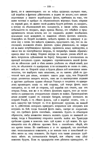 — 109 —
флоту, но и оживотворяетъ его во всѣхъ трудныхъ случаяхъ тамъ,
гдѣ корабли и фрегаты дѣйствовать и ходить не могутъ; сего именно
недоставало у нашего корабельнаго флота, прибавивъ къ тому, что
наши честные и храбрые въ обыкновенныхъ морскихъ бояхъ старики
въ первый разъ въ жизни своей должны будутъ работать въ шхерахъ,
а потому къ обыкновенной ихъ холодности, и ежели смѣть сказать
небывалости въ шхерахъ, жаръ принца Нассау, его свѣдѣніе и пред-
пріимчивость весьма кстати; все сіе соединивъ должно поелѣдовать
исполненіе воли монаршей, со взаимною обоихъ флотовъ помощію.
Осмотрѣвъ въ Біоркѣ положеніе, поѣдетъ принцъ къ адмиралу и до-
неся ему о всемъ что найдетъ нужнымъ, представить ему, что въ на-
стоящемъ положеніи обоихъ флотовъ нужно рѣшительно, не взирая
ни на какія встрѣчающіяся препоны, произвесть атаку единодушно, и
ежели что не повстрѣчается впередъ, то напримѣръ такимъ образомъ:
принцъ зная что между Біоркою внутри въ самомъ узкомъ мѣстѣ мо-
жетъ непріятель сдѣланными на берегу батареями и потопленіемъ на
проходѣ негодныхъ судовъ задержать стремительность нашей флоти-
ліи на нѣсколько дней и тѣмъ лишить успѣховъ въ общей атакѣ; для
сего, по объясненіи съ адмираломъ и по соглашеніи во всемъ съ нимъ,
войдетъ онъ въ Біорскій зундъ и будетъ дѣлать всѣ возможные оказа-
тельства, что намѣренъ тамъ атаковать, но въ самомъ дѣлѣ въ уре-
ченный часъ для атаки, оставивъ такого рода суда, 'кои Біоркскій
зундъ достаточно запереть могутъ, самъ же съ канонерскими лодками
и другими удобными судами обошедъ Торсаръ и соединясь съ адмира-
ломъ произведетъ атаку съ той стороны, гдѣ теперь флотъ нашъ
находится, но съ той ли стороны, гдѣ корабли ихъ стоятъ, или отъ
острова Ронда, или же и съ обоихъ фланговъ вдругъ, того до согла-
шенія съ адмираломъ утвердительно сказать не можно. Произведеніемъ
атаки легкими судами съ помощію батареи, которую поставить на
островѣ Рондѣ, а съ лѣваго фланга, гдѣ 4 корабля стоятъ, есть у
насъ плавучія три батареи съ 30-ю фунтовыми орудіями, на каждой
по 8, дѣйствіемъ которыхъ принудить непріятеля или отступить или
вступить въ бой; тогда большой флотъ нашъ, смотря по открытымъ
ему отъ гребнаго флота способамъ, атаковать будетъ съ нѣкоторою
вѣрностію, имѣя множество нашихъ мелкихъ судовъ ко взаимной по-
мощи; тогда и Козлянинову откроется способъ выйти изъ Транзунда
гребными судами и помогать тамъ гдѣ нужно и гдѣ можно. Къ про-
изведенію сего въ дѣйство просимъ Бога о способномъ вѣтрѣ, ибо
все прочее готово. Не сомнѣваюсь я и въ адмиралѣ, что способомъ
симъ воспользоваться пожелаетъ, а не меньше того и повелѣнный со-
вѣтъ много къ тому поможетъ. На берегу есть также довольно удоб-
ныхъ мѣстъ къ постановленію батарей, кои общему сему дѣлу
помогать будутъ. Если въ предпріятіи семъ рѣшатся единодушно, то
 