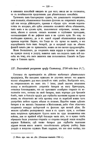 — 110 —
и никакихъ новелѣній ожидать не для чего; ежели же не согласятся,
то съ поспѣшностію представимъ для рѣпштельнаг.о повелѣнія.
Тревененъ такъ благоразумно судитъ, что доказываете соединенные
свои познанія; обыкновенные болыпихъ флотовъ на открытыхъ моряхъ,
гдѣ они всегда дѣйствуютъ, правила и обряды суть весьма недоста-
точны въ шхерахъ, ибо здѣсь локальное положеніе мѣста обязываете,
такъ какъ и на сухомъ пути, пользоваться островами, косами, кам-
нями, лѣсомъ и словомъ сказать мелкими и глубокими проходами,
составляющими тѣ же дефилеи какъ и на сухомъ пути. Къ сему то
необходимо нужному, да и къ самой стражѣ обыкновенныя морскія
правила коротки. Видите, что Рондо по сіе время не занятъ, и все
подозрѣваютъ быть тамъ батареѣ, да и шхерный ходъ на лѣвомъ
флангѣ занятъ уже по приказанію; можно ли все заочно предусмотрѣть.
Молю Всевышняго, да соедините наши сердца и чувства во едино
на прямую пользу и услугу, кажется самъ онъ подаете намъ всѣ спо-
собы къ тому, отъ насъ зависитъ ими пользоваться. Спасибо за Уран-
саръ и Слизовъ идете.
117. Высочайшгй рескрипт графу Салтыкову, 1790 года гюпя 9 (*).
Готовяся к*ь произведенію въ дѣйство извѣстнаго рѣшительнаго
предпріятія, Мы находимъ нужнымъ не упустить ничего что можетъ
только обнадежить для насъ лучшій въ томъ успѣхъ. Вслѣдствіе сего,
въ отправленномъ къ вамъ отъ 7 іюня, указѣ нашемъ изъяснивъ
пользу и необходимость устроенія батареи на мысу Крюсерорта,
остаемся благонадежны, что вы приложите всемѣрное стараніе къ ис-
полненію того, поставя на оной батареи, какъ мортиры для бросанія
бомбъ, такъ и большія орудія для стрѣльбы калеными ядрами во время
атаки; на обезпеченіе же себя противу огня съ кораблей можно тутъ
употребить вмѣсто туровъ мѣшки съ пескомъ. Надобно также сдѣлать
батареи и на мысахъ Еилланеми и Мезіосамеми, дабы тѣмъ облегчить
соединеніе эскадры выборгской съ флотомъ при началѣ дѣла. Не
меньше сдѣлайте распоряженія ваши и съ сухаго пути, а особливо
какъ непріятель принужденъ будетъ взять на суда высаженныя имъ
войска, или по крайней мѣрѣ большую часть ихъ, то и нужно чтобъ
обращены были усильныя старанія со стороны твердой земли овладѣть
киркою Койвиста; гдѣ также батарея для стрільбы калеными
ядрами весьма много можетъ способствовать доброму успѣху. Ваше
усердіе и искуство служатъ Намъ порукою, что все оное вообще, что
(J) Моск. арх. мин. ин. дѣл. (Шведская кампанія 1790 года).
 