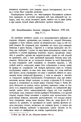 — I l l —
покажется полезнымъ, тутъ учинено будетъ благовременно, да и что
вы о всемъ Насъ подробно извѣстите.
Подтверждаемъ притомъ, что вице-адмиралъ Козляниновъ долженъ
быть приведенъ въ состояніе вооружить всѣ суда ввѣренной ему эс-
кадры, такъ что, когда настанетъ время, можетъ онъ съ ними выйти
и при самомъ началѣ атаки дѣйствовать противъ непріятеля.
118. Всеподданнѣгсшее донесете адмирала Чичагова, 1790 года
гюня 9 (*).
По неимѣнію удобныхъ судовъ и по продолжавшимся крѣпкимъ за-
паднымъ вѣтрамъ, противнымъ для плаванія къ сторонѣ Питкопаса,
удержанъ я былъ сдѣлать поискъ на непріятельскія суда, въ той сто-
роне бывшія. Но вчерашній день отряжены отъ меня, подъ командою
капитана 2 ранга Кроуна, 2 фрегата и 4 катера пришедшіе изъ Ре-
веля, для отрѣзанія 7 судовъ въ виду флота находящихся, коимъ, если
удобность и глубина фарватера позволять будетъ, предписано атако-
вать и овладѣть; другихъ же непріятельскихъ судовъ къ сей сторонѣ
не примѣчено, какъ о томъ прибывшій бригадиръ Слизовъ меня увѣ-
домлялъ. Касательно же до построенія батареи на мысѣ Крюсерортѣ,
то какъ сооруженіе оной сопряжено съ великимъ трудомъ, а объ
успѣхѣ оной не совершенно можно быть увѣренными, а потому нужно
не прежде къ сооруженію сей батареи приступать какъ по точномъ
изслѣдованіи, можетъ ли оная быть намъ полезна, что тогда извѣстно
мнѣ будетъ, когда отряженные отъ меня 5 кораблей займутъ по пред-
писанію моему выборгскій фарватеръ, о чемъ не замедлю я снестись
съ генераломъ графомъ Салтыковыми Сегодняшняго утра при зюйдъ-
вестовомъ маломъ вѣтрѣ снявшись съ якоря со флотомъ В. В. подался
впередъ и остановился на якорѣ между островка Ронда и банки Ил-
мутъ нѣсколько не дошедъ оныхъ урочищъ; приказалъ также по бли-
зости 4-хъ непріятельскихъ кораблей, стоящихъ на выборгскомъ фар-
ватерѣ, занять мѣсто вышеупомянутому отряду изъ 5-ти кораблей,
состоящему подъ командою контръ-адмирала Повалишина, а по другую
сторону острова Ронда поставилъ 4 корабля подъ начальствомъ гене-
ралъ-маіора Лежнева, каковымъ расположеніемъ всѣ выходы непрія-
телю совершенно теперь мною заперты. Какъ же скоро флотъ В. В.
пришелъ. въ движеніе, то кроющаяся въ зундѣ гребная флотилія ко-
роля шведскаго тотчасъ потянулась къ главному флоту, и вышло изъ
за острова Пейсара гребныхъ и парусныхъ судовъ числомъ до 60,
какъ видно съ намѣреніемъ на помощь корабельному флоту.
(*) Моск. арх. мин. ин. дѣл. (Шведская кампанія 1790 г.).
 