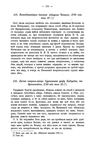 — 112 —
119. Всеподданнѣйшее донесете адмирала Чичагова, 1790 года
гюня 10 (1).
Сего числа получено извѣстіе отъ отставнаго капитана Кельхена съ
мызы Питерлаксъ, что вчерашняго числа послѣ обѣда въ 20 верстахъ
отъ Фридрихсгама, неподалеку Кюменегорда, пришедшія изъ Ловизы
42 галерныя судна имѣли небольшую перепалку съ сухопутными на-
шими войсками, но при теперешнемъ положеніи флота В. В. для
поисковъ надъ сею непріятельскою флотиліею на такъ дальнее раз-
стояніе никакихъ судовъ отдѣлять не можно, а притомъ и число греб-
ныхъ и къ тому способныхъ судовъ при флотѣ недостаточно. Послан-
ный отрядъ подъ командою капитана 2 ранга Кроуна къ сторонѣ
Питкопаса еще не возвращался, а потому о успѣхѣ поисковъ надъ
непріятелемъ къ донесенію В. И. В. ничего точнаго я не имѣю; отъ
пришедшаго же катера изъ того отряда, находившагося въ нѣкоторомъ
отдаленіи отъ онаго извѣщенъ я, что при приближеніи къ шведскимъ
судамъ, одно изъ оныхъ сожжено самимъ непріятелемъ, 4 оставлены
безъ людей, которыя и взяты нашимъ отрядомъ, но съ какимъ гру-
зомъ, ему неизвѣстно, а прочія шхернымъ проходомъ на греблѣ скры-
лись изъ виду, и теперь въ Питкопасѣ непріятельскихъ судовъ ника-
кихъ нѣтъ.
120. Письмо генералъ-магора Турчанинова графу Безбородко, изъ
Кронштадта, 1790 года гюня 10 (2).
Удержаны будучи противнымъ вѣтромъ лежимъ на якорѣ у цитадели
и ожидаемъ способнаго вѣтра. Сейчасъ явился Слизовъ и тѣмъ усу-
губилъ нашу радость и нашу возможность; 20 канонерскихъ лодокъ
оставилъ адмиралу, а 30 съ собою привелъ къ намъ. Здѣсь поставимъ
на нихъ пушки 24-хъ фунтовыя, кой везли мы для него, ибо его
пушки меныпаго калибра. Адмиралъ подвинулся еще впередъ, шведы
стали на шпрингъ и тѣмъ кончилось. Въ Питкопасѣ есть нѣсколько
шведскихъ судовъ маловажныхъ, адмиралъ послалъ къ нимъ безухе-
ровъ; Слизовъ зная что они тутъ, предпочелъ лучше соединиться съ
флотомъ нежели заниматься ими.
P. S. Не подумайте Бога ради, что мы прозѣвали какую либо удоб-
ность идти, клянусь Богомъ, что все рвемся и ничего ве желаемъ
такъ какъ прійти въ Біорку; вся цѣль наша въ томъ одномъ. Нассау
рвется отъ нетерпѣливости на вѣтръ; но все къ лучшему.
(') Моск. арх. мин. ин. дѣл. (Шведская кампанія 1790 г.).
(2) Тамъ же.(3) Тамъ же.
 