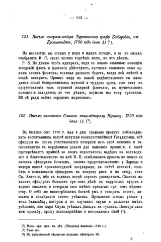 — 113 —
121. Письмо геперам-маіора Турчанинова графу Безбородко, изъ
Кронштадта, 1790 года гюня 11 (*).
По несчастію мы стоимъ у моря и ждемъ погоды, я не въ силахъ
изобразить В. С. сколь велико терпѣніе наше, но что дѣлать.
P. S. Не думаю чтобъ адмиралъ, видя съ какою взаимною помощію
шведскій флотъ и флотилія дѣйствуютъ, пустился атаковать оные од-
нимъ своимъ флотомъ; великая разность будетъ, когда всѣ вмѣстѣ и
вездѣ атакуютъ. Принцъ видя въ какой недѣятельности мы нахо-
димся послѣ безпрестанныхъ мученій и трудовъ чрезъ всю зиму въ
пріуготовленіи толь огромной шхерной флотиліи, въ мучительномъ
положеніи находится; но что дѣлать, неужели мы тому причиною.
Ей ей рады всѣмъ сердцемъ жертвовать.
122. Письмо капитана Слизова вицвгадммралу Пущину, 1790 года
гюня 11 (2).
Въ бывшее сего 1790 г. мая 4 дня сраженіе противъ неблагодар-
ная воспитанника нашей матушки всемилостивѣйшей Государыни, всѣ
офицеры во ономъ участвовавшіе потеряли весь свой экипажъ и за-
готовленную на порціонныя деньги для кампаніи провизію, и нынѣ
претерпѣваютъ крайній во всемъ недостатокъ; надѣясь на великоду-
пле и благосклонность ко мнѣ В. П. осмѣливаюсь просить не можно ли
нашимъ офицерамъ богачамъ, своимъ предстательствомъ у Царицы и
матери нашей премилосердной государыни, въ свѣтѣ великой, посо-
бить о пожалованіи офицерамъ на покупку ризъ и на пищу, хотя
Св. Антонія, ибо на лодкахъ негдѣ соусовъ разваривать. Сколько же
какихъ офицеровъ бывшихъ при семъ дѣлѣ съ парусныхъ судовъ и
лодокъ спаслись и потеряли свое имѣніе прилагаю при семъ вѣдомо-
ству. О себѣ же многогрѣшнемъ богачѣ ужъ и говорить нечего, ли-
шился и послѣдняго своего утѣшенія. Проклятые шведы увезли у
меня балалайку, которою я въ случаяхъ скуки и унылости имѣлъ
утѣшеніе, яко царя Саула утѣшалъ Давыдъ на гусляхъ. Повторя паки
мою просьбу, прошу всепокорнѣйше о неоставленіи оной (3).
(О Моск. арх. мин. ин. дѣл. (Шведская кампанія 1790 г.).
(2) Тамъ же.
(3) Въ приложенной вѣдомости показано офицеровъ 30.
8
 