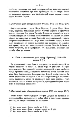 — 6
стивѣйше увольняемъ отъ оной съ вагражденіемъ чина капитанъ-лей-
тенантскаго, повелѣвая при томъ производить ему по смерть полное
его настоящее жалованье изъ экономической суммы военнаго нашего
ордена Святаго Георгія.
5. Бысочайшій указе адмиралтействв-коллеііи, 1790 года января 1 (').
Флота капитановъ: 1 ранга Петра Карцова, 2 ранга Павла Зино-
вьева, морскихъ баталіоновъ маіора Алексѣя Першина и артиллеріи
морской капитана 3-го ранга Евграфа Дурново по прошеніямъ ихъ за
слабостію здоровья и болѣзньми всемилостивѣйше увольняемъ отъ всѣхъ
дѣлъ съ награжденіемъ изъ нихъ Зиновьева чиномъ капитана 1-го ранга,
а Першина подполковничьимъ, и при томъ повелѣваемъ Карцову и Зино-
вьеву производить въ пенсію половинное ихъ жалованье изъ пенсіон-
ной суммы; флота же капитановъ-лейтенантовъ Василія Глѣбова и
Ивана Смирнова, за не одобреніемъ отъ начальства, исключить изъ
службы тѣми же чинами.
6. Еопія съ высочайшаго указа графу Чернышеву, 1790 года
января 9 (2).
Въ приложенной у сего бумагѣ усмотрите, что король шведскій на-
мѣренъ отправить 2 катера въ Бѣлое море съ умысломъ на верфь
архангельскую. Въ отвращеніе подобныхъ покушеній нужно, чтобъ отъ
города Архангельскаго для охраненія тамошняго моря и береговъ отря-
жены были благовременно 2 фрегата и еще 2 или 3 легкія суда, кои бы
имѣли надлежащее наблюденіе, а въ случаѣ прибытія туда непріятель-
скихъ арматоровъ могли бы производить надъ ними поискъ, о чемъ
не оставьте учинить нужныя распоряженія, препоруча сей отрядъ надеж-
ному и исправному начальнику.
7. Бысочайшгй указь адмиралшействд-коллегги 1790 года января 15 (3).
Флота нашего контръ-адмирала Роберта Дугдаля по прошенію его
всемилостивѣйше увольняемъ отъ всѣхъ дѣлъ и повелѣваемъ произво-
дить ему по смерть нынѣшнее его жалованье.
(! ) Арх. морск. минист. (Высоч. повелѣн. кн. № 54).
(2) Арх. морск. минист. (Копіи съ именныхъ указовъ кн. № 339).
(3) Арх. морск. минист. (Высоч. повелѣн. кн. № 54).
 