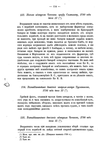 — 114 —
123. Письмо адмирала Чичагова графу Салтыкову, 1790 года
гюня 12 (').
Вчерашняго числа по занятіи назначенная отъ меня мѣста отрядомъ,
изъ 5 кораблей состоящимъ, путь по выборгскому фарватеру совер-
шенно пресѣченъ непріятелю, а какъ' намѣреваемая на Крюсерортѣ
батарея не ближе полуторы версты находиться можетъ отъ непрія-
тельскихъ кораблей, то на такомъ- разстояніи и желаемаго вреда онымъ
не нанесетъ; при проходѣ же мимо батареи каждый корабль можетъ
миновать оную мгновенно; чтожъ касается до бросанія бомбъ, то мор-
скія мортиры несравненно далѣе дѣйствуютъ нежели полевыя, и мы
ради сего имѣемъ при флотѣ 2 бомбарды, а потому, по мнѣнію моему,
почитаю оную батарею не нужною, равно и назначаемыя на мысахъ
Вилланеми и Меріосанеми по ихъ отдаленности отъ фарватера, гдѣ
суда плавать могутъ, и такъ всѣ труды сопряженные со многимъ не-
удобствомъ для сооруженія батарей останутся тщетными. Но какъ мнѣ
извѣстно, что о сооруженіи оныхъ есть высочайшая воля Ея В., то
и отрицать построеніе батарей не осмѣливаюсь, ибо можетъ быть есть
другія причины мнѣ неизвѣстныя, по коимъ построеніе оныхъ нужно
быть можетъ, а сказалъ о томъ единственно по своему мнѣнію, пре-
доставляя на благоусмотрѣяіе В. С., приступать ли къ дѣланію оныхъ,
или представить на соизволеніе Ея И. В.
124. ѣсеподданнѣйшее донесете генералъ-маіора Турчанинова,
1790 года іюня 13 (').
Гребной флотъ, стоявшій частью близь цитадели, а частію у маяка,
сего утра въ 4 часа снявшись съ якоря пустился въ повелѣнный путь,
пользуясь зюйдовымъ вѣтромъ; миновавъ маякъ и по причинѣ тумана
идемъ подъ парусами, сжидаясь всѣхъ прочихъ судовъ, о чемъ поспѣ-
шаю всеподданнѣйше донести.
125. ѣсеподдатьѣйшее донесете адмирала Чичагова, 1790 года
гюня 15 (3).
Вчерашняго числа при западномъ усилившемся вѣтрѣ стоящее при
отрядѣ 4-хъ кораблей къ зюйдъ остовой сторонѣ одномачтовое судно,
(') Моск. арх. мин. ин. дѣл. (Шведская кампанія 1790 г.).
(2) Тамъ же.
(3) Тамъ же.
 
