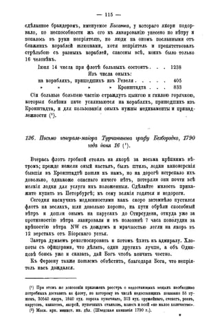 — 115 —
сдѣланное брандеромъ, именуемое Касатка, у котораго яйори подор-
вало, по неспособности жъ его къ лавированію унесено по вѣтру и
попалось въ руки непріятелю, но люди на ономъ посланными отъ
ближнихъ кораблей шлюпками, хотя непріятель и препятствовалъ
стрѣльбою съ разныхъ кораблей, спасены всѣ, коихъ было только
16 человѣкъ.
Іюня 14 чисда при флотѣ больныхъ состоитъ. . . 1238
Изъ числа оныхъ:
на корабляхъ, пришедшихъ изъ Ревеля 405
» » » » Кронштадта . . . 833
Сіи больные большею частію страждутъ цынгою и гнилою горячкою,
которыя болѣзни паче усиливаются на корабляхъ, пришедшихъ изъ
Кронштадта, и для пользованія оныхъ нужны медикаменты и принад-
лежности (*).
126. Письмо генерам-маіора Турчанинова графу Безбородко, 1790
года гюня 16 (').
Вчерась флотъ гребной стоялъ на якорѣ за весьма крѣпкимъ вѣ-
тромъ; прежде нежели оный насталъ, былъ штиль, лодки канонерскія
бывшія въ Кронштадтѣ пошли къ намъ, но на дорогѣ истрепало ихъ
довольно, однакоже опаснаго ничего нѣтъ, потеряли они почти всѣ
мелкія лодки для услуги ихъ положенныя. Сдѣлайте милость прика-
жите купить въ Петербургѣ; къ сему всякія годятся и недороги.
Сегодня наскучивъ медленностями какъ скоро затемнѣло пустился
флотъ на веслахъ, шли довольно хорошо, на пути обрѣли способный
вѣтръ и дошли онымъ на парусахъ до Стирсудена, откуда уже за
противностію вѣтра лавировали и въ половинѣ 7 часа пополудни за
крѣпостію вѣтра NW съ дождемъ и мрачностью легли на якорь въ
12 верстахъ отъ Біорскаго устья.
Завтра думаемъ рекогносировать и потомъ ѣхать къ адмиралу. Хло-
поты съ офицерами, что дѣлать, одни другихъ лучше, а объ Один-
цовѣ боюсь уже и сказать, дай Богъ чтобъ кончить честно.
Къ Ферзену также пошлемъ обвѣстить, благодаря Бога, что непрія-
тель насъ дождался.
(*) При этомъ же донесеніи приложенъ реестръ о недостающихъ вещахъ необходимо
потребныхъ доставить ко флоту, по которому въ числѣ недостающихъ показано 55 пу-
шекъ, 20540 ядеръ, 1840 пуд. пороха пушечнаго, 212 пуд. оружейнаго, стенегъ, реевъ,
парусовъ, канатовъ, якорей, пушечныхъ станковъ, колесъ и осей «не малое количество».
(2) Моск. арх. минист. ин. дѣл. (Шведская кампанія 1790 г.).
*
 