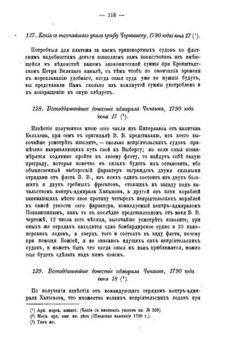 — 116 —
127. Еопгя cs высочайшаго указа графу Чернышеву, 17 90 годаг юня 17 (').
Потребныя для платежа за наемъ транспортныхъ судовъ по флот-
скимъ надобностямъ деньги позволяемъ вамъ заимствовать изъ имѣю-
' щейся въ вѣдомствѣ вашемъ экономической суммы при Кронштадт-
скомъ Петра Великаго каналѣ, съ тѣмъ чтобъ по окончаніи времени
къ мореплаванію удобнаго, когда оныя суда уже не нужны будутъ,
вы представили Намъ сколько изъ помянутой суммы употреблено и
къ возвращенію въ оную слѣдуетъ.
128. ѣсеподданшьйшее донесеніе адмирала Чичагова, 1790 года
гюня 17 (2).
Йзвѣстіе полученное мною сего числа изъ Питерлакса отъ капитана
Кельхена, при семъ въ оригиналѣ В. В. представляю, изъ коего вы-
сочайше усмотрѣть изволите, — сколько непріятельскихъ судовъ при-
мѣчено направляющихъ путь свой къ Выборгу; но если оныя возна-
мѣрятся подлинно пройти къ своему флоту, то найдутъ себѣ такую
преграду, которая конечно въ силахъ будетъ ихъ остановить, ибо
обыкновенный выборгскій фарватеръ загражденъ двумя сильными
отрядами отъ флота В. В., изъ коихъ одинъ состоитъ изъ двухъ боль-
шихъ и двухъ гребныхъ фрегатовъ, стоящихъ къ западу подъ на-
чальствомъ контръ-адмирала Ханыкова, а другой изъ пяти кораблей
занимающихъ мѣсто свое противу четырехъ непріятельскихъ кораблей
въ самой узкости сего фарватера, командуемый контръ-адмираломъ
Повалишинымъ, какъ то въ послѣдне представленномъ отъ меня В. В.
чертежѣ, 12 числа сего мѣсяда, высочайше усмотрѣть изволите; при
оныхъ же отрядахъ находится одно бомбардирское судно и 20 кано-
нерскихъ лодокъ, а сверхъ того и состоять въ виду флота, почему
при помощи Божіей, я не опасаюсь идущихъ сихъ непріятельскихъ
судовъ, и можетъ быть что когда оныя къ намъ приближатся, можно
еще будетъ сдѣлать надъ нимъ поискъ.
129. Всеподдатѣтие донесете адмирала Чичагова, 1790 года
гюня 18 (3).
По полученіи извѣстія отъ командующаго отрядомъ контръ-адми-
рала Ханыкова, что множество мелкихъ непріятельскихъ лодокъ при
(*) Арх. морск. минист. (Копіи съ именныхъ указовъ кн. Я» 339).
(2) Моск. арх. мин. ин. дѣлъ (Шведская кампанія 1790 г.).
(3) Тамъ же.
 
