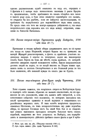 — 117 —
одномъ двухмачтовомъ суднѣ оказались въ виду его, отрядилъ я
2 фрегата и 2 катера подъ начальствомъ капитана 2 ранга Кроуна
съ предписаніемъ, чтобы приближась къ онымъ обозрѣлъ ихъ число
и какого роду суда, и буде оныя окажутся соразмѣрны его силамъ,
то старался бы ихъ разбить, если же найдутся превосходящими, то
требовалъ бы подкрѣпленія для надежнѣйшаго надъ ними поиска.
Но предъ симъ отъ того же контръ-адмирала увѣдомленъ я, что оныя
непріятельскія суда скрылись изъ его вида между островами, лежа-
щими въ близости Питкопаса.
130. Письмо генералд-маіора Турчанинова графу Безбородко, 1790
* года' гюня 18 (').
Противные и весьма крѣпкіе вѣтры удерживаютъ насъ по сіе время
отъ входа въ зундъ Біоркскій; вчерась ѣздили мы съ принцомъ на
катерѣ Меркурій рекогносировать, а флотъ съ крайнимъ усиліемъ по-
двинулся впередъ 3 версты съ четвертью; лодки жъ канонерскія
стоять близь берега на томъ же мѣстѣ; скука крайняя, съ нетерпѣ-
ливостію ожидаемъ первой возможности выйти. Ежели затруднительно
достать людей на лодки, то по входѣ нашемъ въ Біорко можно при_
казать взять съ постовъ Систербекскаго и изъ Осиновой рощи то что
было назначено, ибо никакой нужды въ оныхъ уже не будетъ.
131. Письмо вице-адмирала фощ-Круза графу Чернышеву, 1790
года гюня 19 (2).
Хотя странно кажется, что непріятель сперся въ Выборгскую бухту
и подвергъ себя такимъ образомъ не малымъ опасностямъ, но сіе про-
изошло не отъ оплошности, ниже отъ какихъ либо хитростей, а есть
естественное слѣдствіе того положенія, въ которомъ находился онъ
послѣ троекратнаго сраженія и послѣ идущихъ и спирающихъ его
россійскихъ морскихъ силъ. И такъ еслибъ непріятель предпочелъ
спасаться бѣгствомъ, въ чемъ воспрепятствовала ему даже перемѣна
вѣтра, то проходя Гогландъ могъ бы оный безъ боя и со стыдомъ
при узкихъ тамошнихъ проходахъ потерять большую часть своихъ
кораблей; напротивъ же того устремясь къ Выборгу, онъ подкрѣп-
ляетъ и спомоществуетъ дѣйствія гребнаго своего флота и при N крѣп-
(*) Моск. арх. мин. ин. дѣл. (Шведская кампанія 1790 г.).
(2) Арх. морск. минист. (Дѣл. графа Чернышева № 306).
 