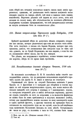 — 118 —
комъ вѣтрѣ изъ отчаянія покуситься можетъ сквозь нашу линію про-
рываться; однакоже, не' уповательно чтобъ таковое покушеніе могло
шведамъ удастся въ такомъ мѣстѣ, гдѣ мели и каменья намъ самимъ
неизвѣстны. Впрочемъ рѣшеніе сей задачи не столь легко, хотя всѣ
догадки въ пользу нашу, ибо обстоятельства въ военныхъ дѣйствіяхъ
подвержены толикимъ превращеніямъ, что всѣ умозрительныя системы
не могутъ почитаемы быть за основательное дѣло.
132. Письмо генерал$-магора Турчанинова графу Безбородко, 1790
года гюня 19 (*).
Крѣпкій противный вѣтръ не допустилъ нйкакъ отправить вчераш-
нее мое письмо, которое распечатавъ при семъ же послать честь имѣю.
Сію ночь получилъ я письмо отъ барона Ферзена, которое при семъ
прилагаю, донося, что упоминаемыя имъ шведскія суда не тамъ гдѣ
онъ думаетъ, но въ Зундѣ Біоркскомъ; мы ихъ видимъ, о если бы они
въ упоминаемое мѣсто зашли, мы бы ихъ заперли.
Что дѣлать, мы вооружаемся терпѣніемъ; всякое чинимое нами рве-
т е коротко, вѣтръ по сіе время намъ противенъ.
133. Всеподдажѣйшее донесеніе адмшрала Чичагова, 1790 года
гюня 20 СУ
Во исполненіе высочайшаго В. И. В. повелѣнія имѣю счастіе все-
подданнейше донесть, что по рапортамъ начальниковъ кораблей и про-
чихъ судовъ изъ флота В. В. никто и никогда не отлучался.
Отряженный отъ флота къ сторонѣ Питкопаса капитанъ 2 ранга
Кроунъ съ 2 фрегатами и 2 катерами для обозрѣнія и поиска иду-
щихъ съ сей стороны непріятельскихъ судовъ, изъ коихъ нашелъ нѣ-
сколько западнѣе сего рстрова 2 шкунара и 7 канонерскихъ лодокъ,
съ которыми вчерашній день и имѣлъ небольшую перепалку, другихъ
же судовъ усмотрѣть не могъ за островами, а за мелкостію фарватера
не можно было къ нимъ приблизиться и получить желаемаго успѣха,
почему для надежнѣйшаго поиска посланы къ нему канонерскія лодки
и одинъ гребной фрегатъ, а другому таковому же приказано быть въ
готовности къ выступленію туда же на случай, если бы всѣ видѣнныя
суда капитаномъ Кельхеномъ нашлись въ семъ мѣстѣ. Сегодняшняго
же числа по утру, съ половины 4 часа по 6-й, слышна была также
(') Моск. арх. ин. дѣл. (Шведская кампанія 1790 г.).
(2) Тамъ же.
 