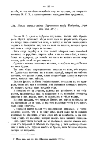 — 119 —
пальба, но что послѣдовало-извѣстія еще не получалъ, по полученіи
котораго В. И. В. о происходившемъ всеподданнѣйше представлю.
134. Письмо генерале-маіора Турчантова графу Безбородко, 1790
года гюня 20 (*).
Письмо В. С. чрезъ г. Арбузова полученное, весьма насъ обрадо-
вало. Кромѣ противнаго вѣтра ничто насъ не удерживаетъ, вчерась
въ вечеру стало становиться тише, а потому и велѣли канонерскимъ
лодкамъ и батареямъ тянуться къ намъ на веслахъ, которыя чрезъ
всю ночь и теперь идутъ на веслахъ.
Какъ скоро подойдутъ и хотя малый вѣтерокъ намъ способный
окажется, то усугубимъ стараніе войти и занять свое мѣсто, а потомъ
ѣхать къ адмиралу; до занятія же поста не можемъ никакъ отлу-
читься, дабы послѣ не раскаиваться.
Одинцовъ кажется выполнить желаемое, а особливо когда и Паленъ
съ нимъ будетъ.
Вы какъ будто соприсутствовать изволили съ нами, ибо вчерась
съ Одинцовымъ говорили мы о маломъ проходѣ, который вы замѣтить
изволили, его должно занять, иначе стыдно будетъ лишиться дорогаго
гостя, который самъ заѣхалъ.
Болыпіе фрегаты и Марка (гребиой фрегатъ) посылаемъ мы къ адми-
ралу, чтобы онъ ими и гребными 3-мя фрегатами приказалъ запереть
въ шхерахъ идущія вновь шведскія суда.
И подлинно все къ лучшему, кажется все поспѣваетъ и все соби-
рается, транспортныя суда съ аммунидею и съ провизіею отстаютъ;
Надобно и имъ дядьку, чтобъ не засыпались и умѣли ходить.
Не знаю правдали, что генералъ Паленъ отъ короля проѣхалъ; не
къ союзникамъ ли съ чемъ, и для того желательно чтобъ Богъ помогъ
намъ скоро окончить.
О брандерѣ жалѣю весьма что рановременно открылось, я чисто-
сердечно донесу, что и не вижу здѣсь людей какіе бы съ пользою
произвели сіе вѣдомство, лучшіе люди всѣ на корабляхъ, а на про-
чихъ судахъ все мальчики, которые знаютъ одно названіе брандера.
Безъ сухопутныхъ батарей мы не обойдемся, надобно выжить шве-
довъ отъ острововъ и стѣснить въ середину, у насъ артнллерія боль-
шая и люди есть, трудовъ жалѣть не будемъ, лишь бы время сберечь,
которое не возвратно.
(J) Моск. арх. мин. ин. дѣл. (Шведская кампанія 1790 года).
 