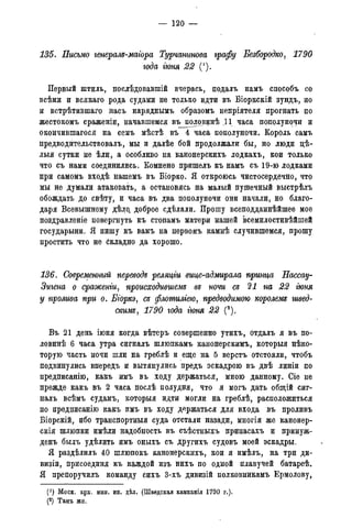 — 120 —
135. Письмо генералъ-маіора Турчанинова графу Безбородко, 1790
года гюня 22 (1).
Первый штиль, послѣдовавшій вчерась, подалъ намъ способъ со
всѣми и всякаго рода судами не только идти въ Біоркскій зундъ, но
и встрѣтившаго насъ наряднымъ образомъ непріятеля прогнать по
жестокомъ сраженіи, начавшемся въ половинѣ Д1 часа пополуночи и
окончившагося на семъ мѣстѣ въ 4 часа пополуночи. Король самъ
предводительствовалъ, мы и далѣе бой продолжали бы, но люди цѣ-
лыя сутки не ѣли, а особливо на канонерскихъ лодкахъ, кои только
что съ нами соединились. Комнено пришелъ къ намъ съ 19-ю лодками
при самомъ входѣ нашемъ въ Біорко. Я откроюсь чистосердечно, что
мы не думали атаковать, а остановясь на малый пушечный выстрѣлъ
обождать до свѣту, и часа въ два пополуночи они начали, но благо-
даря Всевышнему дѣло, доброе сдѣлали. Прошу всеподданнѣйшее мое
поздравленіе повергнуть къ стопамъ матери нашей всемилостивѣйшей
государыни. Я пишу къ вамъ на первомъ камнѣ случившемся, прошу
простить что не Складно да хорошо.
136. Современный перевода реляцги вице-адмирала принца Нассау-
Зигена о сраженги, происходившем^ въ ночи съ 21 на 22 гюня
у прошва при о. Бгоркэ, съ флотилгею, предводимою королемъ швед-
скимъ, 1790 года гюня 22 (2).
Въ 21 день іюня когда вѣтеръ совершенно утихъ, отдалъ я въ по-
ловинѣ 6 часа утра сигналъ шлюпкамъ канонерскимъ, которыя неко-
торую часть ночи шли на греблѣ и еще на 5 верстъ отстояли, чтобъ
подвинулись впередъ и вытянулись предъ эскадрою въ двѣ линіи по
предписанію, какъ имъ въ ходу держаться, мною данному. Сіе не
прежде какъ въ 2 часа послѣ полудня, что я могъ дать общій сиг-
налъ всѣмъ судамъ, которыя идти могли на греблѣ, расположиться
по предписанію какъ имъ въ ходу держаться для входа въ проливъ
Біорскій, ибо транспортныя суда отстали назади, многія же канонер-
скія шлюпки имѣли надобность въ съѣстныхъ припасахъ и принуж-
денъ былъ удѣлить имъ оныхъ съ другихъ судовъ моей эскадры.
Я раздѣлилъ 40 шлюпокъ канонерскихъ, кои я имѣлъ, на три ди-
визіи, присоединя къ каждой изъ нихъ по одной плавучей батареѣ.
Я препоручилъ команду сихъ 3-хъ дивизій полковникамъ Ермолову,
(') Моск. арх. мин. ин. дѣл. (Шведская кампанія 1790 г.).
(2) Тамъ же.(3) Тамъ же.
 