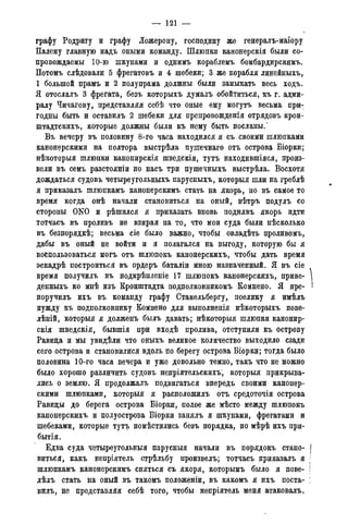 — 121 —
графу Родригу и графу Ложерону, господину же генералъ-маіору
Палену главную надъ оными команду. Шлюпки канонерскія были со-
провождаемы 10-ю шкунами и однимъ кораблемъ бомбардирскимъ.
Потомъ слѣдовали 5 фрегатовъ и 4 шебеки; 3 же корабля линейныхъ,
1 большой прамъ и 2 полупрама должны были замыкать весь ходъ.
Я отослалъ 3 фрегата, безъ которыхъ думалъ обойтиться, къ г. адми-
ралу Чичагову, представляя себѣ что оные ему могутъ весьма при-
годны быть и оставилъ 2 шебеки для препровожденія отрядовъ крон-
штадтскихъ, которые должны были къ нему быть посланы.'
Въ вечеру въ половину 8-го часа находился я съ своими шлюпками
канонерскими на полтора выстрѣла пушечнаго отъ острова Біорки;
нѣкоторыя шлюпки канонирскія шведскія, тутъ находившіяся, произ-
вели въ семъ разстояніи по насъ три пушечныхъ выстрѣла. Восхотя
дождаться судовъ четыреугольныхъ парусныхъ, которыя шли на греблѣ
я приказалъ шлюпкамъ канонерскимъ стать на якорь, но въ самое то
время когда онѣ начали становиться на оный, вѣтръ подулъ со
стороны 0N0 и рѣшился я приказать вновь поднявъ якорь идти
тотчасъ въ проливъ не взирая на то, что мои суда были нѣсколько
въ безпорядкѣ; весьма сіе было важно, чтобы овладѣть проливомъ,
дабы въ оный не войти и я полагался на выгоду, которую бы я
воспользоваться могъ отъ шлюпокъ канонерскихъ, чтобы дать время
эскадрѣ построиться въ ордеръ баталіи мною назначенный. Я въ сіе
время получилъ въ подкрѣпленіе 17 шлюпокъ канонерскихъ, приве-
денныхъ ко мнѣ изъ Кронштадта подполковникомъ Комнено. Я пре-
поручилъ ихъ въ команду графу Стакельбергу, поелику я имѣлъ
нужду къ подполковнику Комнено для выполненія нѣкоторыхъ пове-
лѣній, которыя я долженъ былъ давать; нѣкоторыя шлюпки канонир-
скія шведскія, бывшія при входѣ пролива, отступили къ острову
Равида и мы увидѣли что оныхъ великое количество выходило сзади
сего острова и становилися вдоль по берегу острова Біорки; тогда было
половина 10-го часа вечера и уже довольно темно, такъ что не можно
было хорошо различить судовъ непріятельскихъ; которыя прикрыва-
лись о землю. Я продолжалъ подвигаться впередъ своими канонер-
скими шлюпками, которыя я расположилъ отъ средоточія острова
Равиды до берега острова Біорки, полое же мѣсто между шлюпокъ
канонерскихъ и полуострова Біорки занялъ я шкунами, фрегатами и
шебеками, которые тутъ помѣстились безъ порядка, по мѣрѣ ихъ при-
бытія.
Едва суда четыреугольныя парусныя начали въ порядокъ стано-
виться, какъ непріятель стрѣльбу произвелъ; тотчасъ приказалъ я
шлюпкамъ канонерскимъ сняться съ якоря, которымъ было я пове-
лѣлъ стать на оный въ такомъ положеніи, въ какомъ я ихъ поста-
вилъ, не представляя себѣ того, чтобы непріятель меня атаковалъ.
 