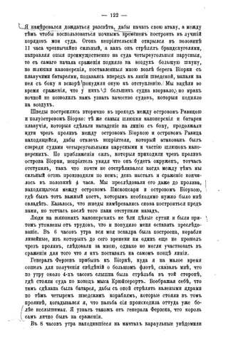 — 122 —
нагревался дождаться разсвѣта, дабы начать свою атаку, а между
тѣмь чтобы воспользоваться ночны^врменемь Построить въ лучшій
порядовъ мои суда. Огонь непріятельскій открылся въ половинѣ
11 часа чрезвычайно сильный, а какъ онъ стрѣлялъ брандскугелями,
направляя оныя преимущественно на суда четыреугольныя парусныя,
то съ самаго начала сраженія подняло на воздухъ большую шкуну,
но шлюпки канонерскія, поставленныя мною возлѣ берега Біорки съ
плавучими батареями, подаваясь впередъ къ линіи шведской, напали на
нея съ боку и вскорѣ ^понудили оную къ отступленіюЛ Мы видѣли во
время сраженія, что у нихъѴ2 болыпихъ судна взорвалодно мракъ
ночной не позволилъ намъ узнать качество судовъ, которыя подняло
на воздухъ.
Шведы построились вторично въ проходъ между островомъ Равидою
и полуостровомъ Біорко: тѣ же самыя шлюпки канонерскія и батареи
плавучія, которыя сдѣлали нападеніе на линію съ боку, продолжали
идти чрезъ проливъ между островомъ Біоркою и островомъ Равида
находящейся, дабы отвлечь непріятеля, который атакованъ былъ
спереди судами четыреугольными парусными и частію шлюпокъ кано-
нерскихъ. По приближеніи силъ, которыя приходили чрезъ проливъ
острова Біорки, непріятель увидя что онъ будетъ окруженъ, тотчасъ
отступилъ, такъ что почти не отстрѣливался когда между тѣмъ мы
сильный огонь производили по немъ; день насталъ и сраженіе кончи-
лось въ половинѣ 4 часа. Мы преслѣдовали его даже до пролива, I
находящагося между островомъ Пископсари и ~ островомъ Біоркою, 
гдѣ былъ тотъ важный постъ, которымъ необходимо нужно было мнѣ
овладѣть. Казалось, что шведы намѣревались снова построиться предъ
нами, но тотчасъ послѣ того паки отступили назадъ.
Люди на шлюпкахъ канонерскихъ не ѣли дѣлые сутки и были при- 
томъ утомлены отъ трудовъ, что и понудило меня оставить преслѣдо-
ваніе. Въ 6 часовъ утра вся моя эскадра была построена, корабли
линейные, изъ которыхъ до сего времени ни одинъ еще не прошелъ
чрезъ проливъ, слѣдовали за мною, однако не могли участвовать въ
сраженіи для того что я ихъ поставилъ на самомъ кондѣ линіи.
Генералъ Ферзенъ прибывъ къ Біоркѣ, куда я на малое время
сошелъ для полученія свѣдѣній о большомъ флотѣ, сказалъ мнѣ, что
по утру около 4-хъ часовъ слышна была стрѣльба въ той сторонѣ,
гдѣ стояли суда по конедъ мыса Крюйсерортъ. Воображая себѣ, что
тамъ сдѣлана была батарея, дабы съ оной стрѣлять калеными ядрами
по тѣмъ четыремъ шведскимъ кораблямъ, которые стояли въ томъ
проливѣ, догадывался я, что пальба сія происходила оттуда уже бо-
/ лѣе неслышимая. Я узналъ такожъ отъ генерала Ферзена, что король
д самъ лично былъ на сраженіи.
Въ 8 часовъ утра находившіеся на мачтахъ караульные увѣдомили
 