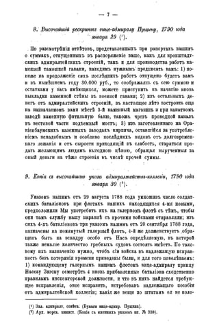 8. Высочайшгй рескрипте вице-адмиралу Пущину, 1790 года
" января 29 (').
- По разсмотрѣній отвѣтовъ, представленныхъ при рапортахъ вашихъ
о суммахъ, отпущенныхъ въ распоряженіе ваше* какъ для кронштадт-
скихъ адмиралтейскихъ строеній, такъ и для производства работъ ка-
менной тамошней гавани, находимъ нужнымъ предписать вамъ: ^по-
неже на продолженіе сихъ послѣднихъ работъ отпущено будетъ вамъ
и въ нынѣшнемъ году 30.000 руб., то соображаясь съ сею суммою и
остатками у васъ имѣющихся, можете приступить къ начатію вновь
выкладки каменной стѣны въ военной гавани; 2) изъ остальныхъ де-
негъ отъ адмиралтейскихъ строеній, въ настоящее лѣто построить еще
на назначаемомъ вами мѣстѣ 3-й каменный магазинъ и при канатномъ
заводѣ камеяную фитильную баню, такожъ чрезъ проводной каналъ
въ вестовой части подъемный мостъ; 3) йзъ заготовленнаго на Ора-
ніенбаумекихъ казенныхъ завода-хъ кирпича, оставшейся ш упбтребле-
ніемъ ненадобнымъ й особливо послѣднихъ видовъ отъ долговремен-
наго лежанія и отъ сырости приходящій въ слабость, стараться про-
дать желающимъ людямъ выгодною дѣною, обращая вырученйыя за
оный деньги на тѣже строенія въ числѣ прочей суммы.
9. Еопгя се высочайшая укааа адмѵралтействе-коллеьги, 1790 года-
января 30 (2).
Указомъ нашимъ отъ 29 августа 1788 года умноживъ число солдат-
скихъ баталіоновъ при флотахъ нашихъ находящихся 4-мя новыми,
предположили Мы употребить ихъ на галерномъ флотѣ съ тѣмъ, чтобы
они тамъ службу нашу наравнѣ съ прочими войсками отправляли; изъ
сихъ 4-хъ баталіоновъ три указомъ нашимъ отъ 20 сентября 1788 года,
назначены на помянутый галерный флотъ, 4-й же долженствуетъ ^обра-
щенъ быть на эскадру особо отъ Насъ опредѣляемую, въ которой
также немалое количество гребныхъ судовъ состоять имѣетъ. По тако-
вому ихъ назначенію нужно, чтббъ сіи войска въ надлежащую исправ-
ность безъ потеряніія времени приведены были, и для того повелѣваемъ:
1) командующему галернымъ нашимъ флотомъ вице-адмиралу принцу
Нассау Зигену осмотрѣть 4 вновь прибавленные баталіона сходственно
правиламъ инспекторской должности, и что въ нихъ найдется требую-
щее исправленія, оное исправить, истребовавъ надлежащаго пособгя
отъ адмиралтейской коллегіи; какія же вещи по штатамъ ея не поло-
(1) Зал. адмиралт. совѣта. (Бумаги вице-адмир. Пущина).
(2) Арх. морск. минист. (Копіи съ именныхъ указовъ кн. № 339).
 