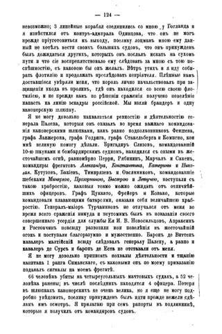 — 124 —
невозможно; 3 линейные корабля соединились со мною _ у Еогланда и
я извѣстился отъ контръ-адмирала Одинцова, что. онъ не могъ
прежде пріуготовиться къ,выходу, поелику лоцманъ мною ему дан-
ный не хотѣлъ вести своихъ болыпихъ судовъ, что онъ принужденъ
былъ дожидаться другихъ, которыхъ онъ послалъ искать на сухомъ
пути, и что сіе воспрепятствовало ему слѣдовать за мною съ тою по-
спѣшностію, съ каковою бы онъ желалъ. Вѣтръ утихъ и я. иду соби-
рать флотилію и продолжать преслѣдовать непріятеля. Плѣнные намъ
доставшіеся увѣряли меня, что король лично начальствовалъ при за-
щищены входа въ проливъ, гдѣ онъ находился со всею своею фло-
тиліею, и не прежде какъ по рѣшеніи сраженія получено повелѣніе
напасть на линію эскадры россійской. Мы взяли брандеръ и одну
каноцерскую шлюпку.
Я не могу довольно нахвалиться ревностію и дѣятельностію ге-
нерала Палена, которыя онъ оказалъ во время важнаго командова-
нія канонерскими шлюпками, какъ равно подполковниковъ Феншева,
графа Ланжерона, графа Родрига, графа Стакельберга и Комнено, кои
мнѣ великую помогу дѣлали. Бригадирь Слизовъ, командовавшій
10-ю шкунами и бомбардирскимъ судномъ, находился съ оными въ же-
сточайшемъ огнѣ, равномѣрно Перри, Рябининъ, Марчалъ и Сакенъ,
командиры фрегатовъ Александра, Константина, Катерины и Нико-
лая. Кутузовъ, Бакіевъ, Тимирязевъ и,Овсянниковъ, командовавшіе
шебеками Минервою, Прозорпиною, Быстрою и Летучею, поступали съ
такою храбростію, каковыя токмо можно ожидать отъ отличнѣй-
шихъ офицеровъ. Графъ Цуккатр, Фрейеръ и Ковако, которые
командовали плавающими батареями, оказали себя величайшею храб-
ростію. Генералъ-маіоръ Турчаниновъ не отлучался отъ меня во
время всего сраженія никуда и неутомимъ былъ въ показаніи своего
совершеннаго усердія для службы Ея И. В. Новосильцовъ, Апраксинъ
и Ростопчинъ повсюду развозили мои повелѣнія въ жесточайшій
огонь и поступали благоразумно и мужественно. Баронъ де Виттенъ
кавалеръ малтійскій всюду слѣдовалъ генералу Палену, а равно и
кавалеръ де Сурсъ и баронъ де Еста не отставали отъ меня.
Я не могу довольно приписать похвалы дѣятельности и тщанію
капитана 1 ранга Симанскаго, съ каковыми онъ по моему приказанію
подавалъ сигналы на моемъ фрегатѣ.
66 человѣкъ убиты на четыреугольныхъ мачтовыхъ судахъ, а 52 че-
ловѣка ранены; въ числѣ послѣднихъ находятся 4 офицера. Потеря
въ шлюпкахъ канонерскихъ не очень велика, но я еще не могу под-
робно увѣдомить, поелику принужденъ былъ идти прежде нежели сдѣ-
ламъ имъ осмотръ. Я прилагаю при семъ рапорты въ подлинникѣ,
которые я получилъ отъ командировъ судовъ.
 
