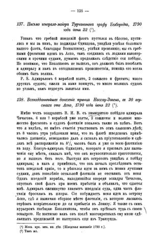 — 125 —
137. Письмо генералъ-магора Турчанинова графу Безбородко, 1790
года гюня 22 (').
Узнавъ что гребной шведскій флотъ пустился въ бѣгство, пусти-
лись и мы за нимъ, но поджидая Одинцова, увидѣли успѣхи болыпаго
нашего флота, благодаря Всевышнему, успѣхи превеликіе; мы съ греб-
ными фрегатами идемъ въ Аспо, тамъ соединясь съ лодками канонер-
скими и прочими судами, думаемъ продолжать слѣдствіе сея побѣды.
Не понимаю, что Козляиновъ не вышелъ, онъ долженъ былъ пособлять
и адмиралу и намъ въ сегодняшнемъ происшествіи, помощь его могла
обоимъ быть велика.
P. S. Адмираломъ 6 кораблей взято, 2 сожжено и фрегатъ; много
другихъ судовъ; ежели за нами поищутъ, то много мелкихъ судовъ
по угламъ, намъ недосугъ заняться ими.
138. Всеподдатшйшее донесете принца Нассау-Зигена, въ 20 вер-
стахъ отъ Аспо, 1790 года гюня 22 (2).
Имѣю честь поздравить В. И. В. съ знаменитою побѣдою адмирала
Чичагова. 6 или 7 кораблей уже взяты,~2~ сожжены и великое мно-
жество фрегатовъ и судовъ флотиліи попались также въ плѣнъ. Вотъ
что я видѣлъ, не имѣвъ счастія участвовать въ семъ славномъ дѣлѣ;
въ 8 часовъ утра увѣдомили меня^ что въ флотѣ шведскомъ приме-
чались движенія, немедленно далъ я сигналъ къ пріуготовленію и сдѣ-
лавъ всѣ распоряженія въ 8*/2 часовъ былъ я уже со всею флотиліею
на ходу. Контръ-адмиралъ Одинцовъ, котораго я призвалъ для назна-
ченія ему мѣста, сказалъ мнѣ, что онъ неукоснительно приготовится,
но я вышелъ безъ него. Выступя изъ острововъ увидѣлъ я побѣду
адмирала; а какъ я примѣтилъ, что онъ началъ преслѣдовать оста-
токъ шведской арміи, то и рѣшился идти за нимъ съ моими лучшими
судами, давъ повелѣніе остальной флотиліи не отставать отъ меня
Одинъ шведскій корабль, находившійся впереди эскадры Чичагова,
опустилъ свой флагъ при моемъ прибытіи и объявилъ, что сдается
мнѣ. Адмиралъ ежеминутно хватаетъ шведскія суда, одна часть фло-
тиліи бросилась въ шхеры. Сіе побуждаетъ меня идти къ острову
Аспо, гдѣ я назначаю сборное мѣсто флотиліи, съ которою ласкаюсь
отрѣзать непріятельскую до ея прибытія въ Ловизу: Я также съ симъ
курьеромъ извѣщаю Козлянинова, чтобы онъ пріѣхалъ туда съ своею
эскадрою. Не постигаю какъ онъ послѣ многократныхъ ему мною сдѣ-
ланныхъ предписаній не выступилъ еще изъ Транзунда.
(!) Моск. арх. мин. ин. дѣл. (Шведская кампанія 1790 г.).
(2) Тамъ же.
 