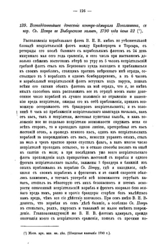 — 126 —
139. Всеподданнѣйшее донесете контръ-адмирала Повалиитна, съ
кор. Сѳ. Петръ въ Выборгскомъ заливѣ, 1790 года гюня 22 (*).
Расположенія корабельная флота В. И. В. имѣвъ во утѣснительной
блокадѣ непріятельскій флотъ между Крюйсерорта и Торсара, съ
ретирады его послѣ бывшаго съ корабельнымъ флотомъ въ 24 день
минувшаго мая сего года сраженія, и сего числа при наставшемъ до-
вольно свѣжемъ вйсточномъ вѣтрѣ по утру въ 5 часовъ непріятельскій
гребной флотъ сталъ изъ Березоваго зунда выходить и приближаться
къ своимъ кораблямъ, стоящимъ противъ ввѣреннаго мнѣ отряда, со-
стоящая въ 5 корабляхъ и одномъ бомбардирскомъ, а въ 6 часовъ
и корабельный непріятельскій флотъ вступилъ подъ паруса, пошелъ
всѣми его силами обоихъ флотовъ на мой отрядъ, что я, не имѣвъ
иныхъ способовъ какъ расположить все въ отрядѣ моемъ выше доне-
сенное число кораблей въ лучшее положеніе ко отраженію и нанесе-
нію вреда непріятелю, ожидая его къ себѣ приближенія, принявъ воз-
можную осторожность отъ брандеровъ непріятельскихъ; и въ поло-
I винѣ 8 часа по приближеніи непріятельскаго авангарда началась, какъ
1 отъ насъ, такъ и непріятеля, жестокая пушечная пальба, и какъ по-
ложеніе мое не подавало непріятелю возможности окружить меня со
всѣхъ сторонъ, то и проходилъ одною линіею, претерпѣвая отъ насъ
жестгокій огонь, а прошедъ немного насъ, одинъ изъ непріятельскихъ
кораблей за поврежденіемъ отъ насъ, немогши управить онымъ, сталъ
на мель и чрезъ краткое время спустилъ флагъ, а какъ многое число
непріятелей проходить осталось, то и отняло способы послать на оный
къ снятію съ мели; а при послѣднемъ уже всего непріятельскаго
флота прохожденіи подъ прикрытіемъ жестокой съ корабля и одного
фрегата непріятельскаго пальбы, зажжены о брандера и ближній изъ
оныхъ приближаясь къ кораблю Се. Петру, гдѣ я находился, сцѣ-
пился съ своимъ кораблемъ и фрегатомъ и въ самой скорости обня-
лись пламенемъ, я тотчасъ употребя всѣ возможности отрубилъ ка-
натъ, отошелъ въ нѣкоторую отъ нихъ безопасность и потомъ вско-
рости означенный непріятельскій корабль и фрегатъ взорвало безо вся-
к а я вреда намъ, равно и прочіе брандеры сгорѣли безъ малѣйшаго
намъ вреда, чѣмъ все сіе дѣйствіе кончилось. При семъ имѣю В. И. В.
донесть, что корабли въ семъ ' дѣлѣ бывшіе, а особливо Се. Петръ
въ стеньгахъ, реяхъ, парусахъ и такелажѣ не малое имѣютъ повреж-
деніе. Главнокомандующій же В. И. В. флотомъ адмиралъ, прежде
окончанія моего съ непріятелемъ сраженія, пошелъ съ прочими ко-
(*) Моск. арх. мин. ин. дѣл. (Шведская кампанія 1790 г.).
/
 