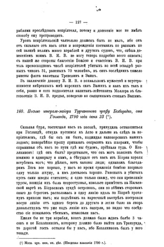 — 127 —
раблями преслѣдовать непріятеля, почему и донесеніе мое не имѣлъ
способу ему препроводить.
Уронъ непріятельскій чаятельно долженъ быть не малъ, ибо онъ
отъ сильнаго отъ насъ огня и поврежденія поставилъ по разнымъ по
сей заливѣ мелямъ много кораблей и другихъ судовъ, что, спѣша до-
несеніемъ моимъ В. И. В. не могу теперь подробно всего описать;
съ нашей же стороны благостію Вожіею и счастіемъ В. И. В. при
толь превосходномъ числѣ непріятелей убитыхъ во всей эскадрѣ раз-
ныхъ чиновъ 31, раненыхъ 70 человѣкъ, въ сихъ послѣднихъ тяжело
ранены флота капитаны Тревенинъ и Экинъ.
Въ заключеніе доношу В. И. В. о похвальномъ мужествѣ и неустра- j
шимости ввѣренныхъ мнѣ морскихъ силъ Вашихъ. и какъ ихъ такъ и
себя, равно и сего подносителя капитанъ-лейтенанта Моллера въ бла-
говоленіе В. И. В. предая, повергаю ко священнымъ стопамъ Вашимъ.
140. Письмо генералъ-маіора Турчанинова графу Безбородко, отъ
Гогланда, 1790 года гюня 23 (').
Сильная буря, постигшая насъ въ погонѣ, принудила остановиться
при Гогландѣ, откуда пустимся къ Аспо и дальше въ слѣдъ за не-
пріятелемъ, гдѣ бы онъ ни былъ, поджидая канонерскихъ нашихъ
лодокъ; покорнѣйше прошу приказать отправить ихъ шхерами, чтобы
спрашивая объ насъ по пути гдѣ мы будемъ, пріѣхали туда. О Коз- 
ляниновъ! гдѣ онъ былъ? представьте, что онъ могъ полезенъ быть )
взаимно и адмиралу и намъ, а бѣгущаго отъ насъ изъ Біорки короля
встрѣтить могъ; что дѣлать, вотъ каковы люди; однакожъ благода-
римъ Бога все хорошо, у насъ во время сраженія бомбою взорвало
одну только шхуну, а имъ досталось хорошо. Раненыхъ и убитыхъ
пусть сами шведы считаютъ; я одно только скажу, что они превеликіе
трусы, позиція ихъ была непреступная, извольте примѣтить на Нагаев-
ской картѣ въ Біоркскомъ зундѣ островокъ, они по обѣимъ сторонамъ
онаго до береговъ расположась и одну линію вдоль по Біоркѣ протя-
нувъ приняли насъ; мы подъѣхавъ на картечный выстрѣлъ построили
косую линію отъ одного берега до другаго и легли было на якорь
довольствуясь что уже подъ линію ихъ заперли, но видно что сосѣд-
ство сіе показалось тѣснымъ, атаковали насъ.
Ежели бы не три корабля, коихъ должно было ждать болѣе 3 ча-
совъ и не Козляниновъ, которому должно было выйти изъ Транзунда, >
то дорогой гость остался бы у насъ, ибо Козляниновъ былъ у него
позади.
. (!) Моск. арх.минист.ин. дѣл. (Шведская кампанія 1790 г.).
 