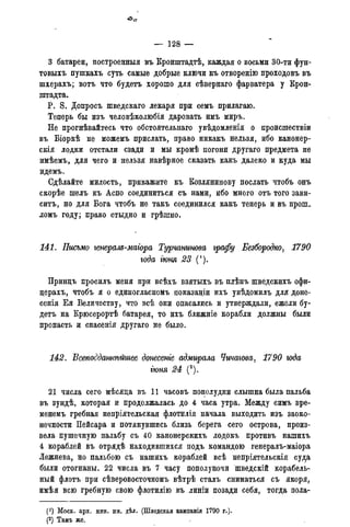 — 128 —
3 батареи, построенныя въ Кронштадтѣ, каждая о восьми 30-ти фун-
товыхъ пушкахъ суть самые добрые ключи къ отворенію проходовъ въ
шхерахъ; вотъ что будетъ хорошо для сѣвернаго фарватера у Крон-
штадта.
P. S. Допросъ шведскаго лекаря при семъ прилагаю.
Теперь бы изъ человѣколюбія даровать имъ миръ.
Не прогнѣвайтесь что обстоятельнаго увѣдомленія о происшествіи
въ Біоркѣ не можемъ прислать, право никакъ нельзя, ибо канонер-
скія лодки отстали сзади и мы кромѣ погони другаго предмета не
имѣемъ, для чего и нельзя навѣрное сказать какъ далеко и куда мы
идемъ.
Сдѣлайте милость, прикажите къ Козлянинову послать чтобъ онъ
скорѣе шелъ къ Аспо соединиться съ нами, ибо много отъ того зави-
ситъ, но для Бога чтобъ не такъ соединился какъ теперь и въ прош-
ломъ году; право стыдно и грѣшно.
141. Письмо генерам-магора Турчанинова графу Безбородко, 1790
года гюня 23 (').
Принцъ просилъ меня при всѣхъ взятыхъ въ плѣнъ шведскихъ офи-
церахъ, чтобъ я о единогласномъ показаніи ихъ увѣдомилъ для доне-
сенія Ея Величеству, что всѣ они опасались и утверждали, ежели бу-
детъ на Крюсерортѣ батарея, то ихъ ближніе корабли должны были
пропасть и спасенія другаго не было.
142. Всеподдашѣйшее донесете адмирала Чичагова, 1790 года
іюня 24 (2).
21 числа сего мѣсяца въ 11 часовъ пополудни слышна была пальба
въ зундѣ, которая и продолжалась до 4 часа утра. Между симъ вре-
менемъ гребная непріятельская флотилія начала выходить изъ заоко-
нечности Пейсара и потянувшись близь берега сего острова, произ-
вела пушечную пальбу съ 40 канонерскихъ лодокъ противъ нашихъ
4 кораблей въ отрядѣ находившихся подъ командою генералъ-маіора
Лежнева, но пальбою съ нашихъ кораблей всѣ непріятельскія суца
были отогнаны. 22 числа въ 7 часу пополуночи шведскій корабель-
ный флотъ при сѣверовосточномъ вѣтрѣ сталъ сниматься съ якоря,
имѣя всю гребную свою флотилію въ линіи позади себя, тогда пола-
(!) Моск. арх. мин. ин. дѣл. (Шведская кампанія 1790 г.).
(2) Тамъ же.
 