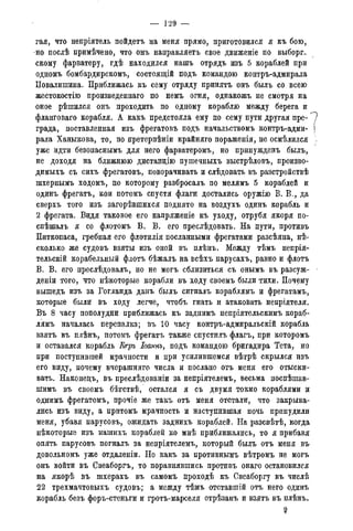 гая, что непріятель пойдетъ на меня прямо, приготовился я къ бою,
-но послѣ примѣчено, что онъ направляетъ свое движеніе по выборг-
скому фарватеру, гдѣ находился нашъ отрядъ изъ 5 кораблей при
одномъ бомбардирскомъ, состоящій подъ командою контръ-адмирала
Повалишина. Приближась къ сему отряду принятъ онъ былъ со всею
жестокостію произведеннаго по немъ огня, однакожъ не смотря на
оное рѣшился онъ проходить по одному кораблю между берега и
фланговаго корабля. А какъ предстояла ему по сему пути другая пре- "7
града, поставленная изъ фрегатовъ подъ начальствомъ контръ-адми- j
рала Ханыкова, то, по претерпѣніи крайняго пораженія, не осмѣлился ,
уже идти безопаснымъ для него фарватеромъ, но принужденъ былъ,
не доходя на ближнюю дистанцію пушечныхъ выстрѣловъ, произво-
димыхъ съ сихъ фрегатовъ, поворачивать и слѣдовать въ разстройствѣ
шхерньшъ ходомъ, по которому разбросалъ по мелямъ 5 кораблей и
одинъ фрегатъ, кои потомъ спустя флаги доспались оружію В. В., да
сверхъ того изъ загорѣвшихся поднято на воздухъ одинъ корабль и
2 фрегата. Видя таковое его напряженіе къ уходу, отрубя якоря по-
спѣшалъ я со флотомъ В. В. его преслѣдовать. На пути, противъ
Питкопаса, гребная его флотилія посланными фрегатами разсѣяна, не-
сколько же судовъ взяты изъ оной въ плѣнъ. Между тѣмъ непрія-
тельскій корабельный флотъ бѣжалъ на всѣхъ парусахъ, равно и флотъ
В. В. его преслѣдовалъ, но не могъ сблизиться съ онымъ въ разсуж-
деніи того, что нѣкоторые корабли въ ходу своемъ были тихи. Почему
вышедъ изъ за Гогланда данъ былъ сигналъ кораблямъ и фрегатамъ,
которые были въ ходу легче, чтобъ гнать и атаковать непріятеля.
Въ 8 часу пополудни приближась къ заднимъ непріятельскимъ кораб-
лямъ началась перепалка; въ 10 часу контръ-адмиральскій корабль
взятъ въ плѣнъ, потомъ фрегатъ также спустилъ флагъ, при которомъ
и оставался корабль Кгръ Іоатъ, подъ командою бригадира Тета, но
при поступившей мрачности и при усилившемся вѣтрѣ скрылся изъ
его виду, почему вчерашняго числа и послано отъ меня его отыски-
вать. Наконецъ, въ преслѣдованіи за непріятелемъ, весьма поспѣшав-
шимъ въ своемъ бѣгствѣ, остался я съ двумя токмо кораблями и
однимъ фрегатомъ, прочіе же такъ отъ меня отстали, что закрыва-
лись изъ виду, а притомъ мрачность и наступившая ночь принудили
меня, убавя парусовъ, ожидать заднихъ кораблей. На разсвѣтѣ, когда
нѣкоторые изъ нашихъ кораблей ко мнѣ приближались, то я прибавя
опять парусовъ погналъ за непріятелемъ, который былъ отъ меня въ
довольномъ уже отдаленіи. Но какъ за противнымъ вѣтромъ не могъ
онъ войти въ Свеаборгъ, то поравнявшись противъ онаго остановился
на якорѣ въ шхерахъ въ самомъ проходѣ къ Свеаборгу въ числѣ
22 трехмачтовыхъ судовъ; а между тѣмъ отставшій отъ него одинъ
корабль безъ форъ-стеньги и гротъ-марселя отрѣзанъ и взятъ въ плѣнъ*
9
 