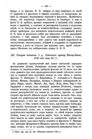 — 130 —
Теперь я со флотомъ В. В. лавируя въ виду непріятеля въ числѣ
17 кораблей и 4 фрегатовъ и ожидаю оставшихъ въ выборгскомъ за-
ливѣ въ отрядахъ находившихся кораблей и фрегатовъ. Примѣчается
теперь, что непріятель старается тянуться въ Свеаборгъ. А какъ и
флотъ В. В. требуетъ многихъ исправленій и снабденій себя свѣжею
водою и провизіею, а особливо въ разсужденіи больныхъ и недостатка
людей, то не благоволите ли всемилостивѣйшая государыня указать,
оставя крейсеровъ для наблюденія непріятельскихъ движеній, флоту
В. В, идти на ревельскую рейду для приведенія себя въ надлежащее
состояніе, о чемъ ожидать буду высочайшаго повелѣнія, а теперь
спѣшу всеподданнѣйше о семъ донесть безъ всякой подробности за
неполученіемъ обстоятельныхъ свѣдѣній и поздравить съ пораженіемъ
непріятеля, у коего не осталось уже морскихъ силъ, кромѣ спасаю-
щихся бѣгствомъ отъ побѣдоноснаго оружія В. И. В.
143. Рапорт капитана 1 р. Симанскаго прини/у Нассау-Зигенъ,
1790 года гюня 24 (').
По должности препорученной мнѣ вашею свѣтлостію управлять
флагманскими дѣлами, обязаннымъ почитаю донести, что во время
бывшаго съ непріятельскимъ гребнымъ флотомъ на 22 число сего мѣ-
сяда сраженія суда подъ предводительствомъ вашей свѣтлости состоя-
щая по изданной вами диспозидіи вошедъ въ свои мѣста, а именно:
фрегаты: С. Екатерина, С. Константжъ, С. Александръ и С. Николай;
шебеки: Минерва, Прозерпина, Быстрая и Летучая; бомбардпрскій ко-
рабль Перунъ; шхуны: Медвѣдь, Левъ, Барсъ, Волкъ, Китъ, Тигръ и бом-
бардирскіе 2 катера, подъ командою капитана Шодевича, открывъ
сильную кононаду продолжали пальбу по непріятельскимъ судамъ со
всякою расторопностію отъ начала до окончанія, причемъ съ нашей
стороны при началѣ дѣйствія шхуна Слонъ имѣла несчастіе быть взор-
ванной отъ непріятельской бомбы, но однакожъ то ни мало порядка
не разстроило, а паче еще всѣхъ со рвеніемъ побудило нападать на
непріятеля, и тѣмъ самымъ отразили онаго, причемъ нашъ бомбардир-
у й корабль брошенными изъ гаубидъ брандскугелями трафилъ въ
2 непріятельскія судна, кои и взорвало; въ срединѣ жъ сраженія
непріятельскія канонерскія лодки вышедъ съ лѣвой стороны острова
Равиды, коихъ въ дыму сначала видѣть было не можно, старались
было напасть на нашъ правый флангъ съ намѣреніемъ отрѣзать нѣ-
которыя мелкія суда около берега, стоявшія съ фрегатомъ С. Екатери-
ною, шебеками Прозерпиною и Минервою, приняты были съ такимъ силь-
нымъ огнемъ, что по не долгомъ сопротивленіи принуждены были от-
(J ) Моск. арх. мин. ин. дѣл. (Шведская кампанія 1790 года).
 
