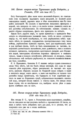 — 132 —
144. Письмо генерале-магора Турчанинова графу Безбородко, у
Гогланда, 1790 года гюня 24 (*).
Богу благодареніе дѣла наши взяли желаемый оборотъ; въ счастли-
вомъ семъ иоложеніи надлежитъ націи шведской, по великой души
самодержцы нашей, даровать миръ и тѣмъ возвеличится имя Ея паче
веѣхъ завоеваній. По словамъ и изреченіямъ шведскихъ офидеровъ о
королѣ, онъ потерялъ въ нихъ и въ націи всякое уваженіе; надія же
ихъ достойна соболѣзнованія. По собственнымъ вашимъ словамъ га- /
рантія вѣрная совершилась, флотъ ихъ привёденъ въ небытіе.
Ежели Богъ даруетъ миръ, то время приняться о приведеніи Фин-
ляндіи въ оборонительное положеніе такъ, чтобъ не могло случиться
впредь то, что нынѣ послѣдовало, то есть укрѣпленіемъ всѣхъ нуж-
ныхъ мѣстъ по гранидѣ, содержаніемъ пропордіональнаго тому числа
войска, укрѣпленіемъ нужныхъ портовъ, какъ для корабельнаго, такъ
и для гребнаго флота, чтобъ не быть атакованными по частямъ, за-
веденіямъ достаточныхъ магазейновъ, какъ ружейныхъ, такъ и всякихъ
военныхъ припасовъ, построеніемъ просторныхъ казармъ для сбереже-
нія людей, ежегоднымъ обученіемъ морскихъ офидеровъ и нижнихъ
чиновъ, также и полковъ остзейскихъ дѣйствовать въ шхерахъ, узнать
обстоятильно всѣ сосѣднія укрѣпленія; въ таковомъ положеніи можемъ
мы быть спокойны.
<Р. S. Прикажите, батюшка В. С. какимъ нибудь судамъ пошататься
около тѣхъ мѣстъ, гдѣ мы были; шведы штукари, ихъ суда не видя
спасенія уйти корпусомъ, вѣрно разсыпались по частямъ кто куда
могъ; равнымъ образомъ послать въ біоркскій зундъ собрать и наши
и шведскія якоря, коихъ много, а намъ они надобны; не меньше того
достойно теперь примѣчанія, что Одиндовъ съ 3-мя кораблими про-
шелъ за нами въ біоркскомъ зундѣ, слѣдовательно надлежитъ описать
сей ходъ, который весьма важенъ и счастье наше, что шведы столь
были глупы, что не изслѣдовали его, навѣрное могли уйти и нашъ
флотъ помѣшать имъ не могъ.
145. Письмо генералв-магора Турчминова графу Безбородко,
1790 года гюня 25 (2).
Изъ письма В. С., чрезъ г. Ростопчина мною полученнаго, увидѣвъ,
что не изволили вы еще получить извѣстія о произшествіи 23 числа, но
какъ я имѣлъ честь увѣдомить васъ два раза, то и уповаю, что до
полученія сего уже вы о всемъ извѣстны.
(! ) Моск. арх. мин. ин. дѣл. (Шведская кампанія 1790 г.).
(2) Тамъ же.
 