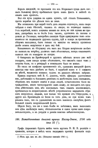 — 133 —
Король шведскій, по прогнаніи его изъ Біоркскаго зунда далъ сиг-
налъ большому флоту пробиваться чрезъ нашъ флотъ и вмѣстѣ съ
онымъ самъ прошелъ.
Вся сія куча ударила на одинъ пунктъ, гдѣ стоялъ Повалишинъ,
прочіе корабли что дѣлали того не знаю.
Мы остановясь при киркѣ чтобъ дать людямъ отдохнуть, какъ скоро
свѣдали о семъ бѣгствѣ, снялись- съ якоря, но поджидая нашихъ
3-хъ кораблей, коихъ лоцманы никакъ не вели7 но они однако же про-
шли, употребивъ на то болѣе 3-хъ часовъ, пустились въ погоню и
дошли до Гогланда; вытерпѣвъ сильную бурю принуждены тамъ оста-
новиться въ поджиданіи другихъ судовъ, гдѣ и теперь за противнымъ
вѣтромъ находимся, бывъ готовы съ минуты на минуту пуститься
далѣе искать непріятеля и дать ему бой.
Козляниновъ къ бѣгущему отъ насъ изъ Біорки непріятелю зачѣмъ
не вышелъ на встрѣчу, долженъ самъ объясниться, теперь сказываютъ
вышелъ онъ съ эскадрою въ шхеры.
О батареяхъ на Крюйсерортѣ и другихъ мѣстахъ нечего уже мнѣ
говорить, сами шведы лучше объясняютъ, что ежелибъ оныя тамъ у
острова были, то о ретирадѣ и помышлять было не можно.
Но сколь ни конфузно произшествіе сіе, однакожъ шведскій флотъ
никогда еще такъ разбитъ не былъ. 6 кораблей взято и 2 сожжено
на мѣстѣ, множество всякихъ судовъ въ разныхъ мѣстахъ забрано.
Принцъ поручилъ мнѣ В. С. донесть, чтобъ офицеры удостоенные
имъ, работавши съ болыпимъ рвеніемъ съ извѣстнымъ вамъ экипажемъ,
сборнымъ изъ всякаго званія и рода людей, осчастливлены были на-
гражденіемъ, иначе чистосердечно вамъ скажу, не находитъ онъ сред-
ства дѣйствовать ими, ибо взыскивалъ такъ сказать невозможнаго,
пробиваться въ неприступномъ мѣстѣ устроившагося наряднымъ обра-
зомъ непріятеля, людьми, кои только что пришли отъ Стирсудена, а
другіе изъ Кронштадта не ѣвши въ тотъ день, но при всемъ томъ
рвались такъ, что съ удивленіемъ на нихъ наконецъ смотрѣли; флотъ
большой гонитъ непріятельскій флотъ.
Вѣрьте Богу, что ни о чемъ болѣе не заботимся, какъ выполнить
всю цѣль извѣстную вамъ; обстоятельства и самое время намъ покро-
вительствуют^ а въ усердіи и рвеніи конечно избыточествуемъ.
146. Всеподдажѣйшее донесете принца Нассау-Зигет, 1790 года
гюня 25 (').
Графъ Апраксинъ будетъ имѣть честь вручить В. И. В. реляцію о
сраженіи, которое я имѣлъ честь выдержать противу флотиліи подъ
(*) Моск. арх. мин. ин, дѣл. (Шведская камлашя 1790 г.).
 