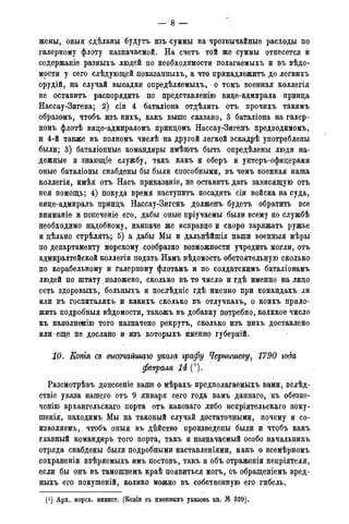 жены, оныя сдѣланы будутъ изъ суммы на чрезвычайные расходы по
галерному флоту назначаемой. На счетъ той же суммы отнесется и
содержаніе разныхъ людей по необходимости полагаемыхъ и въ вѣдо-
мости у сего слѣдующей показанныхъ, а что принадлежитъ до легкихъ
орудій, на случай высадки опредѣляемыхъ, о томъ военная коллегія
не оставить распорядить по представленію вице-адмирала принца
Нассау-Зигена; 2) сіи 4 баталіона отдѣлить отъ прочихъ такимъ
образомъ, чтобъ изъ нихъ, какъ выше сказано, 3 баталіона на галер-
номъ флотѣ вице-адмираломъ принцомъ Нассау-Зигенъ предводимомъ,
и 4-й также въ полномъ числѣ на другой легкой эскадрѣ употреблены
были; 3) баталіонные командиры имѣютъ быть опредѣлены люди на-
дежные и знающіе службу, такъ какъ и оберъ и унтеръ-офицерами
оные баталіоны снабдены бы были способными, въ чемъ военная наша
коллегія, имѣя отъ Насъ приказаніе, не оставить дать зависящую отъ
нея помощь; 4) покуда время наступить посадить сіи войска на суда,
вице-адмиралъ принцъ Нассау-Зигенъ долженъ б.удетъ обратить все
вниманіе и попеченіе его, дабы оные пріучаемы были всему по службѣ
необходимо надобному, наипаче же исправно и скоро заряжать ружье
и цѣльно стрѣлять; 5) а дабы Мы и дальнѣйшія наши военныя мѣры
по департаменту морскому сообразно возможности учредить могли, отъ
адмиралтейской коллегіи подать Намъ вѣдомость обстоятельную сколько
по корабельному и галерному флотамъ и по солдатскимъ баталіонамъ
людей по штату положено, сколько въ то число и гдѣ именно на лицо
есть здоровыхъ, больныхъ и послйдніе гдѣ именно при командахъ ли
или въ госпиталяхъ и какихъ сколько въ отлучкахъ, о коихъ прило-
жить подробныя вѣдомости, такожъ въ добавку потребно, коликое число
къ наполнееію того назначено рекрутъ, сколько изъ нихъ доставлено
или еще не дослано и изъ которыхъ именно губерній.
10. Копгя сд высочайшаго указа ѵрафу Чернышеву, 1790 года
февраля 14 П.
Разсмотрѣвъ донесеніе ваше о мѣрахъ предполагаемыхъ вами, вслѣд-
ствіе указа нашего отъ 9 января сего года вамъ даннаго, къ обезпе-
ченію архангельскаго порта отъ каковаго либо непріятельскаго поку-
шенія, находимъ Мы на таковый случай достаточными, почему и со-
извх)ляемъ, чтобъ оныя въ дѣйство произведены были и чтобъ какъ
главный командиръ того порта, такъ и назначаемый особо начальникъ
отряда снабдены были подробными наставленіями, какъ о всемѣрномъ
сохраненіи ввѣряемыхъ имъ постовъ, такъ и объ отраженіи непріятеля,
если бы онъ въ тамошнемъ краѣ появиться могъ, съ обращеніемъ вред-
ныхъ его покушеній, колико можно въ собственную его гибель.
(J) Арх. морск. минист. (Копіи съ именныхъ указовъ кн. № 339).
 