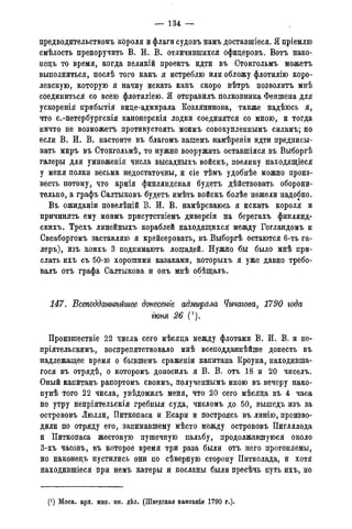 — 134 —
предводительствомъ короля и флаги судовъ намъ доставшіеся. Я пріемлю
смѣлость препоручить В. И. В. отличившихся офидеровъ. Вотъ нако-
недъ то время, когда великій проектъ идти въ Стокгольмъ можетъ
выполниться, послѣ того какъ я истреблю или обложу флотилію коро-
левскую, которую я начну искать какъ скоро вѣтръ позволить мнѣ
соединиться со всею флотиліею. Я отправилъ полковника Феншена для
ускоренія прибытія виде-адмирала Козлянинова, также надѣюсь я,
что с.-петербургскія канонерскія лодки соединятся со мною, и тогда
ничто не возможетъ противустоять моимъ совокупленнымъ силамъ; но
если В. Ж. В. настоите въ благомъ вашемъ намѣреніи идти предписы-
вать миръ въ Стокгольмѣ, то нужно вооружить оставшіяся въ Выборгѣ
галеры для умноженія числа высадныхъ войскъ, поелику находящіеся
у меня полки весьма недостаточны, и сіе тѣмъ удобнѣе можно произ-
весть потому, что армія финляндская будетъ дѣйствовать оборони-
тельно, а графъ Салтыковъ будетъ имѣть войскъ болѣе нежели надобно.
Въ ожиданіи повелѣній В. И. В. намѣреваюсь я искать короля и
причинять ему моимъ присутствіемъ диверсіи на берегахъ финлянд-
скихъ. Трехъ линейныхъ кораблей находящихся между Гогландомъ и
Свеаборгомъ заставляю я крейсеровать, въ Выборгѣ остаются 6-ть га-
леръ), изъ коихъ 3 поднимаютъ лошадей. Нужно бы было мнѣ при-
слать ихъ съ 50-ю хорошими казаками, которыхъ я уже давно требо-
валъ отъ графа Салтыкова и онъ мнѣ обѣщалъ.
147. Всеподдатѣйшее донесете адмирала Чичагова, 1790 года
гюня 26 (').
Произшествіе 22 числа сего мѣсяда между флотами В. И. В. и не-
пріятельскимъ, воспрепятствовало мнѣ всеподданнѣйше донесть въ
надлежащее время о бывшемъ сраженіи капитана Кроуна, находивша-
я с я въ отрядѣ, о которомъ доносилъ я В. В. отъ 18 и 20 чиселъ.
Оный капитанъ рапортомъ своимъ, полученнымъ мною въ вечеру нако-
нунѣ того 22 числа, увѣдомилъ меня, что 20 сего мѣсяда въ 4 часа
по утру непріятельскія гребныя суда, числомъ до 50, вышедъ изъ за
острововъ Люлли, Питкопаса и Есари и построясь въ линію, произво-
дили по отряду его, занимавшему мѣсто между острововъ Пиглялода
и Питкопаса жестокую пушечную пальбу, продолжавшуюся около
3-хъ часовъ, въ которое время три раза были отъ него прогоняемы,
но наконедъ пустились они по сѣверную сторону Питколада, и хотя
находившіеся при немъ катеры и посланы были пресѣчь путь ихъ, но
(J ) Моск. арх. мин. ин. дѣл. (Шведская кампанія 1790 года).
 