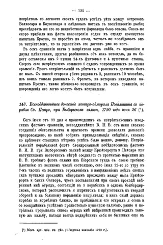 — 135 —
непріятель ю легкости своихъ судовъ усиѣлъ уйти между острововъ
Вахкосара и Коувенсара и слѣдовалъ потомъ съ поспѣшностію далѣе;
преслѣдовать же его по неизвѣстности фарватера было опасно. Сколь же
скоро прибыли изъ флота канонерскія лодки къ отряду помянутаго
капитана Кроуна, то пересѣвъ на оныя, тотчасъ же послѣдовалъ онъ
за непріятелемъ, но за удаленіемъ его догнать уже не могъ.
Въ семъ сраженіи взята у непріятеля одна лайба съ провизіею и
двумя плѣнниками, другая разбившись объ мель потонула, да на бе-
регу оставлены имъ 2 пушки 24-хъ фунтовыя и 4 пушечные станка.
Сверхъ сего непріятелемъ сожжено 6 судовъ поврежденныхъ во время
сраженія. Уронъ непріятельскій въ убитыхъ и раненыхъ долженъ быть
не малъ. Съ нашей стороны убито рядовыхъ 2, раненыхъ 10 человѣкъ,
изъ коихъ тяжело раненыхъ 2. Фрегатъ, на которомъ находился ка-
питанъ Кроунъ, также нѣсколько поврежденъ въ семъ сраженіи, но
поврежденія его легко могутъ быть исправлены.
148. Бсеподданнѣйшее донесете контръ-адмирала Повалишта съ ко-
рабля Св. Петръ, при Быборгскомъ заливѣ, 1790 года гюня 26 (1).
Сего іюня отъ 22 дня о произшедшимъ съ непріятельскимъ швед-
скимъ флотомъ сраженіи, всеподданнѣйше В. И. В. отъ меня сколько
тогдашнія обстоятельства и краткость времени дозволяли донесеніе
препровождено, но нынѣ собравъ принадлежащая свѣдѣнія, сколько
по крѣпости стоящихъ вѣтровъ успѣть было можно, доношу. Непрія-
тельскій корабельной флотъ блокированный побѣдоноснымъ флотомъ
В. И. В. при Выборгскомъ заливѣ между Крюйсерорта и Пейсара при
наступившемъ восточномъ вѣтрѣ соединясь съ прогнатою морскими жъ
В. В. гребнаго флота силами изъ Біорскаго зунда съ своею гребною
флотиліею въ великомъ числѣ состоящею, сего іюня 22-го по утру въ
7-мъ часовъ съ великимъ стремленіемъ и напряженіемъ всѣхъ своихъ
силъ пустился проходить сѣвернымъ проходомъ между мыса Крюйсе-
рорта и банки Салворъ, чрезъ поставленный при ономъ проходѣ ввѣ-
ренный мнѣ отрядъ, состоящій въ 5 корабляхъ и одномъ бомбардир-
скомъ, который расположилъ я шпрингомъ и пріуготовилъ къ твердой
оборонѣ и къ большему пораженію непріятеля; и какъ оный держась
корабль за кораблемъ близко, по приближеніи его открылъ я огонь и
со всекрайнимъ успѣхомъ прежестокою пушечною пальбою, равно и не-
пріятель прорываясь сквозь отрядъ мнѣ ввѣренный производилъ тако-
вую жъ пальбу, находя всегда подкрѣплять себя не бывшими еще въ
(J ) Моск. арх. мин. ин. дѣл. (Шведская кампанія 1790 года).
 