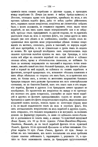 — 136 —
сраженіи вновь своими кораблями и другими судами, и проходилъ
между кораблями Св. Петра (на коемъ я имѣлъ брейдъ-вымпелъ) и
Всеслава, стоящихъ прямо того фарватера, примѣнясь къ мели, а изъ
прочихъ сдѣлавъ подобіе фаса, дабы со всѣхъ удобно дѣйствовать
могъ, поражалъ сильно непріятеля; непріятель же уповательно свѣдомъ
былъ о моемъ положеніи, не отважился окружить столь малое число
кораблей, но изъ'нихъ одинъ видно подерзновеннѣе или и не свѣду-
щій, проходя сталъ придерживать съ другой стороны, но въ краткомъ
разстояніи сталъ на мель и спустилъ флагъ, что увидя другіе за нимъ
шедшіе уже сего дѣлать и не осмѣлились; совсѣмъ онымъ столь не-
сравненная сила противъ меня устремляющая -дѣлала великое повре-
жденіе въ мачтахъ, стеньгахъ, реяхъ и такелажѣ, но корпуса кораб-
лей мало претерпѣли, а сіе не сумнительно и уронъ нашъ въ людяхъ
не великъ. Но при проходѣ послѣднихъ силъ непріятельскихъ подъ
сильною пушечною пальбою пущены на насъ три брандера, и хотя
взяты всѣ мѣры къ спасенію кораблей отъ явной гибели и сдѣланы
сколько мѣсто, время и обстоятельства позволяли, но избѣжать бы
было по великому поврежденію въ такелажѣ и парусахъ почти невоз-
можно, ежелибъ самый изъ нихъ большой брандеръ, изъ фрегата сдѣлан-
ный и первый ко мнѣ идущій, не сцѣпился съ своимъ кораблемъ и
фрегатомъ, который прикрывалъ его, мгновенно обнялись пламенемъ и
какъ вѣтръ нѣсколько со стороны отъ насъ былъ, то и проносилъ ихъ
мимо, но близко насъ, а потомъ съ жестокимъ взорваніемъ болыпаго
брандера покрыло насъ разными бросаемыми изъ него огнестрѣльными
составами, но по благости Божіей, какъ отъ онаго такъ и отъ взорва-
нія корабля, фрегата и другихъ 2-хъ брандеровъ ничего вреднаго не
послѣдовало. По прошествіи жъ непріятеля къ западу и по прочище-
ніи великаго отъ дыма помраченія, усмотрѣно не малое число кораб-
лей и другихъ ко флотамъ принадлежащихъ судовъ по мелямъ раз-
бросанныя и одинъ изъ флота непріятельскаго корабль, видя уповательно
неудачной своихъ выходъ, пошелъ прямо по восточную сторону меня
и въ не малой отдаленности сталъ на мель и спустилъ флагъ. Изъ
сихъ поставленные непріятелемъ на мель кораблей и другихъ судовъ,
какъ открылось, отъ сильнаго поврежденія и не могущихъ за великимъ
дымомъ по фарватеру управлять, съ ними сіе сдѣлалось воспослѣдова-
ніе и доставшихся во власть нашу, а именно: 74 пушечный именуемый
Жюиза Урлгта, отъ 60 до 66-ти пушекъ: Гсдвигъ-Илизабета-Шарлота,
Омгейтенъ, Финландъ, да въ числѣ кораблей фрегатъ 44-хъ пушечной
Упландъ, фрегатъ 32-хъ пушечной Ярославецъ со всѣми экипажами. Сго-
рѣли: корабль 70 пуш. Генигъ Гетенъ, фрегатъ 40 пуш. Зимиръ со
всѣми жъ ихъ экипажами, изъ коихъ посланными отъ меня гребными
судами спасены лейтенантъ 1, гардемаринъ 1, рядовыхъ 16, а про-
чихъ не было возможности спасти, да брандеромъ пріуготовленный
 