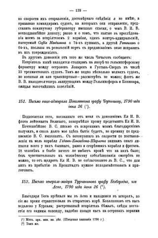 — 139 —
по скорости ихъ отправленія, достовѣрнаго свѣдѣнія я не имѣю, а
приказано командирамъ судовъ, на которыхъ они отправлены, пред-
ставить помянутому губернатору именные списки, о чемъ В. И. В.
всеподданнѣйше доношу; равно и о томъ, что взятые въ преслѣдова-
ніи моемъ за непріятелемъ 2 корабля, одинъ контръ-адмиральскій,
именуемый Софія Магдалина о 74-хъ пушкахъ, а другой Ретвизанъ о
64-хъ, посланы въ ревельскій портъ съ предписаніемъ оные исправить
въ ихъ поврежденіяхъ.
Въ другомъ донесеніи отъ того же числа Чичаговъ сообщаетъ:
Непріятель нынѣ находится стоящимъ на якорѣ но гельсингфорскому
фарватеру между острововъ Іопаренъ и Густавъ-Свердъ въ числѣ
22 трехмачтовыхъ судовъ. Тамъ же видно нѣсколько мелкихъ судовъ,
но военныя ли или транспортныя—- разсмотрѣть не можно; флотъ же
В. В. находитсятеперь лавирующимъ между Гельсингфорса и Кохшкара,
ожидая высочайшихъ повелѣній.
151. Письмо вице-адмирала Повалишгта графу Чернышеву, 1790 года
гюня 26 (').
Подносителя сего, посланнаго отъ меня съ донесеніемъ Ея И. В.
флота лейтенанта Великаго, покорнѣйше прошу представить Ея И. В.
Почтеннѣйшее В. С. письмо съ искреннимъ моимъ благодареніемъ
получилъ, и сколь долго мое здѣсь бытіе будетъ, не премину по пред-
писанію В. С. выполнять. Съ потонувшаго въ скорости по постанов- -
леніи на мель корабля Гедвиъъ-Елизабета-Шарлота экипажъ онаго ли-
шился всего у нихъ бывшаго, равно и сгорѣвшихъ корабля и фрегата.
18 человѣкъ и болѣе ничего .не имѣютъ кромѣ что на нихъ было;
безъ чувствительнаго къ человѣчеству соболѣзнованія смотрѣть не
можно, то отъ щедротъ Ея И. В. не соблаговолите ль В. С., что для
нихъ къ прибытію въ Кронштадтъ нужное исходатайствовать и при-
готовить.
152. Письмо генералд-маіора Турчанинова графу Безбородко, гт
Аспо, 1790 года гюня 26 (2).
Благодаря Бога пріѣхали мы въ Аспо и находимся въ шхерахъ, по
сіе же время странствовали въ открытомъ морѣ. Козляниновъ отъ насъ
недалеко у Курсала; растрепанный непріятель бѣжалъ, слѣды несча-
стія его видимы повсюду, надобно позади насъ на островахъ зоркими
(!) Моск. арх. мин. ин. дѣл. (Шведская кампанія 1790 г.).
(2) Тамъ же.
 