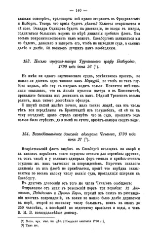 — 140 —
глазами осмотрѣть, транспорты всѣ нужно отправить въ Фридрихсгамъ
и Выборгъ. Теперь что армія будетъ дѣлать? Кажется открывается и
ей поле. Эскадра Одинцова будетъ на дистанціи, не входя въ шхеры,
подвигаться большимъ моремъ по мѣрѣ движенія гребнаго флота. Она
весьма покровительствовать намъ можетъ. Свеаборгомъ заниматься мы
не будемъ, довольно и запереть его, чтобъ не выходили суда, а самимъ
далѣе и далѣе. 50 казаковъ лучшихъ намъ необходимы.
153. Письмо генерам-магора Турчанинова графу Безбородко,
1790 года гюня 26 (').
Не имѣя ни одного партизанскаго судна, осмѣливаюсь просить, не
можно ли достать одно таковое какъ Меркурій, но чтобъ не такъ глу-
боко ходилъ, ибо ему въ шхерахъ ходить нельзя. Помнится мнѣ изво-
лили сказывать, что въ Англіи куплены катера и въ Копенгагенѣ,
прикажите батюшка ихъ доставить къ намъ. Бѣдный Тревененъ весьма
раненъ, жаль такого достойнаго офицера.
О шкунѣ нашей жалѣть нечего, жаль только людей, она изъ числа
тѣхъ кои передѣланы въ Кронштадтѣ изъ полушебекъ, ей ей ни къ
чему негодный; право страхъ смотрѣть что за суда, прошлаго года
нельзя было стрѣлять, да и нынѣ не лучше, крюйтъ-каморы сверхъ воды.
154. Всеподданнѣйшее донесете адмирала Чичагова, 1790 года
гюня 27 С).
Непріятельскій флотъ видѣнъ въ Свеаборгѣ стоящимъ на якорѣ и
на многихъ корабляхъ онаго опущены стеньги для перемѣны другими,
въ томъ числѣ и у великаго адмирала форъ-стеньга и крюйсъ-стеньга
опущены жъ какъ чаятельно за поврежденіемъ. Впрочемъ никакого
движенія въ ихъ флотѣ не примѣчается, кромѣ что изрѣдка оказы-
ваются по весьма малому числу мелкія суда, проходящія шхерами къ
Свеаборгу.
Въ другомъ донесеніи отъ того же числа Чичаговъ сообщаетъ:
Отправлены отъ меня въ ревельскій портъ три корабля: 12 Апо-
столом, Побѣдославъ и Принцъ Еарлъ, первый изъ оныхъ въ разсужде-
ніи многихъ поврежденій, съ коими не можно было долѣе держаться
въ морѣ, второй по великому числу больныхъ, коихъ на ономъ до
250 человѣкъ, а послѣдній по недостатку провіанта и воды, о чемъ
В. И. В. всеподданнѣйше доношу.
(! ) Моск. арх. мин. ин. дѣл. (Шведская кампанія 1790 г.).
(2) Тамъ же.
 